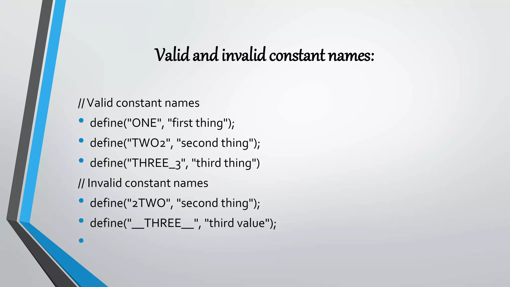 Validandinvalidconstantnames:
//Valid constant names
• define("ONE", "first thing");
• define("TWO2", "second thing");
• define("THREE_3", "third thing")
// Invalid constant names
• define("2TWO", "second thing");
• define("__THREE__", "third value");
•
 