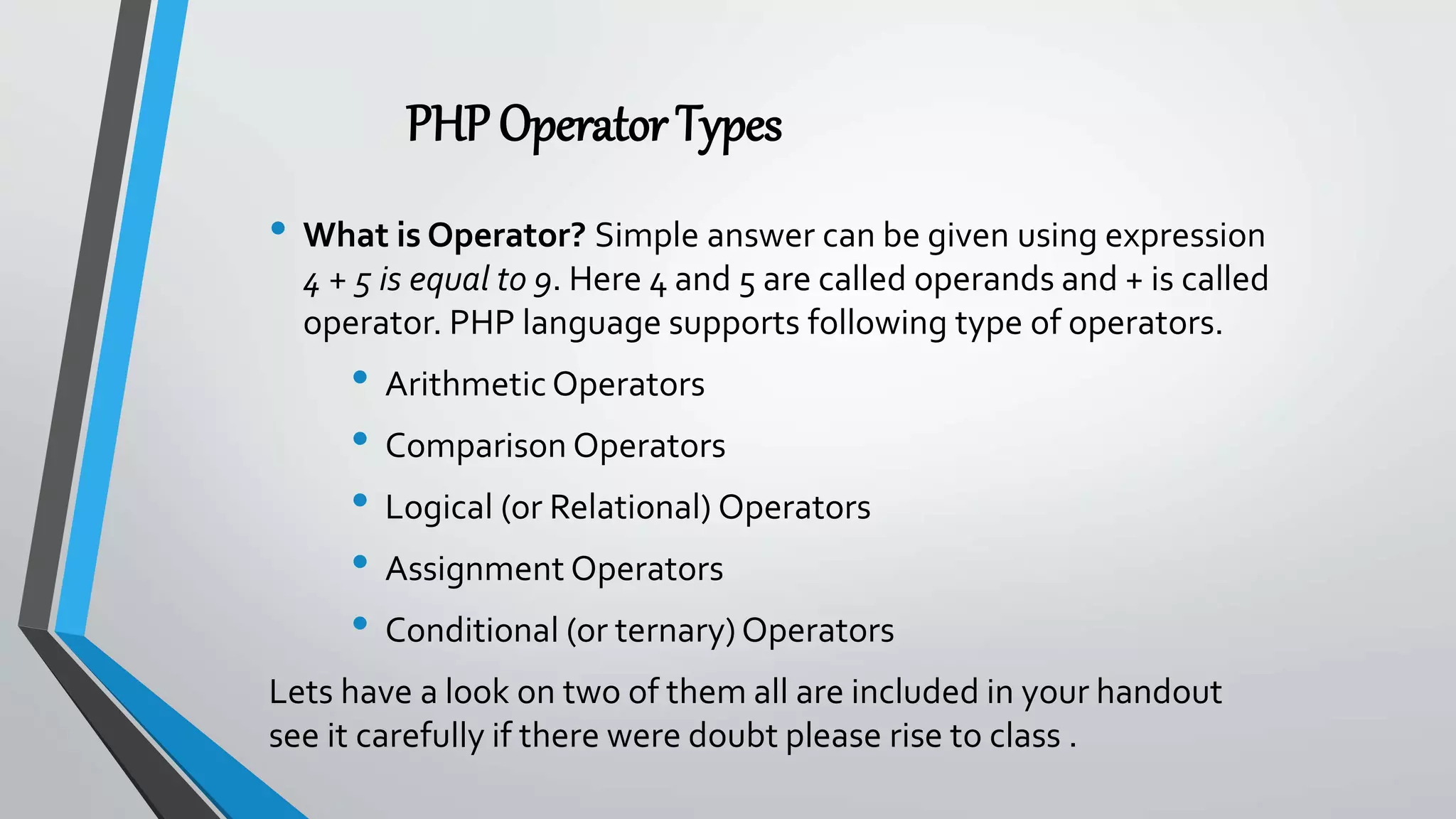 PHPOperatorTypes
• What is Operator? Simple answer can be given using expression
4 + 5 is equal to 9. Here 4 and 5 are called operands and + is called
operator. PHP language supports following type of operators.
• Arithmetic Operators
• Comparison Operators
• Logical (or Relational) Operators
• Assignment Operators
• Conditional (or ternary)Operators
Lets have a look on two of them all are included in your handout
see it carefully if there were doubt please rise to class .
 
