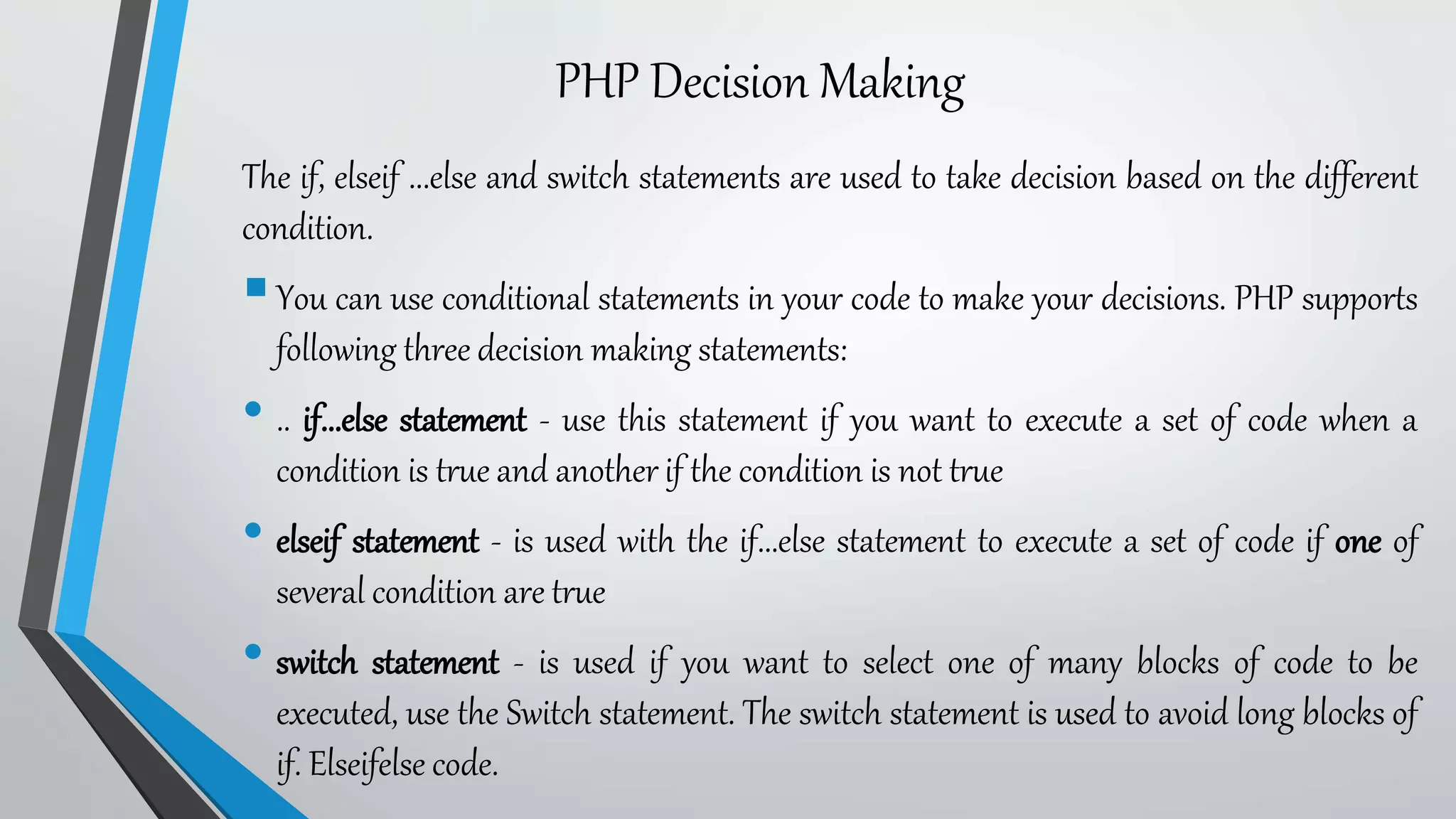 PHP Decision Making
The if, elseif ...else and switch statements are used to take decision based on the different
condition.
You can use conditional statements in your code to make your decisions. PHP supports
following three decision making statements:
• .. if...else statement - use this statement if you want to execute a set of code when a
condition is true and another if the condition is not true
• elseif statement - is used with the if...else statement to execute a set of code if one of
several condition are true
• switch statement - is used if you want to select one of many blocks of code to be
executed, use the Switch statement. The switch statement is used to avoid long blocks of
if. Elseifelse code.
 