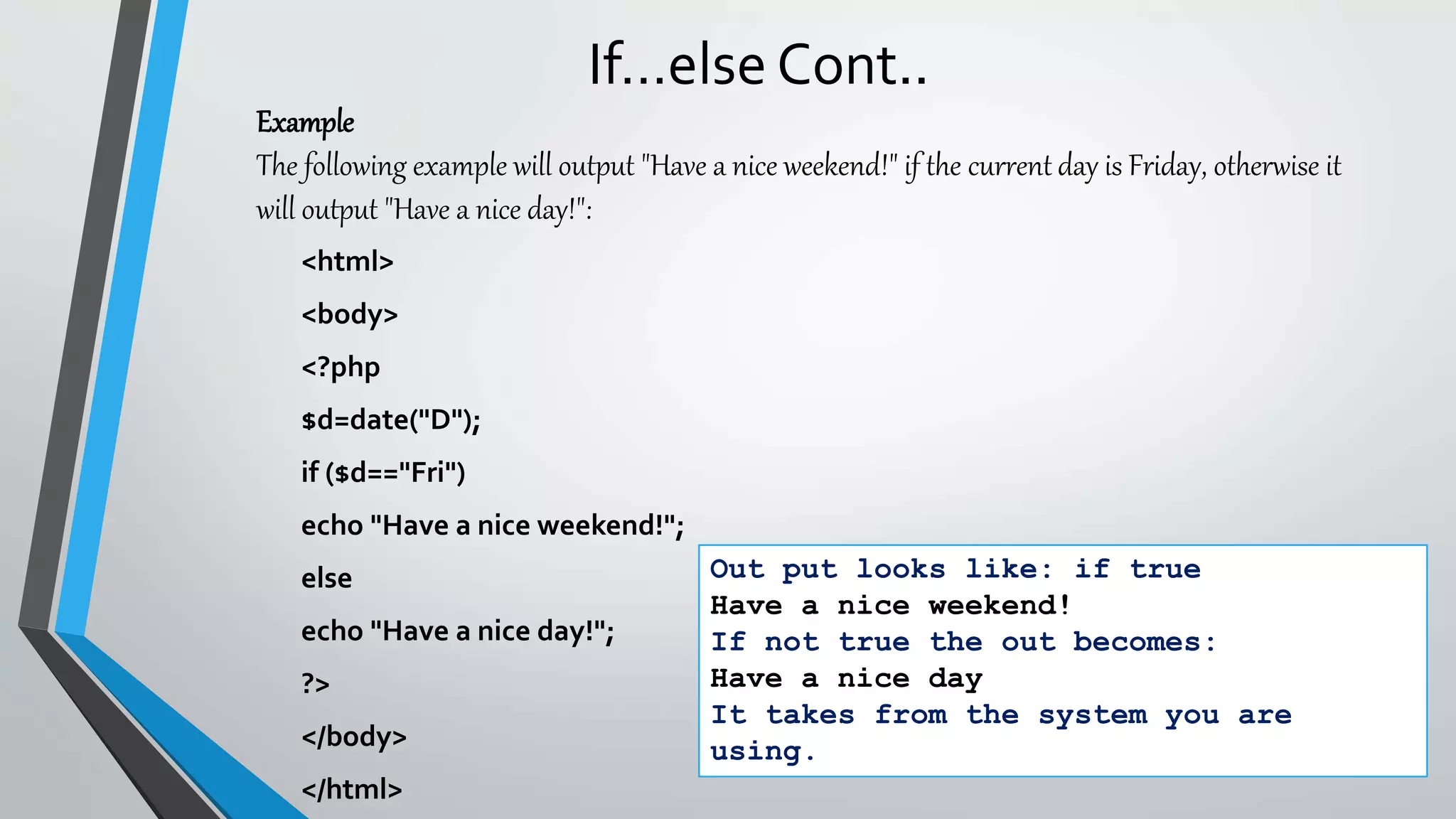 If…else Cont..
<html>
<body>
<?php
$d=date("D");
if ($d=="Fri")
echo "Have a nice weekend!";
else
echo "Have a nice day!";
?>
</body>
</html>
Out put looks like: if true
Have a nice weekend!
If not true the out becomes:
Have a nice day
It takes from the system you are
using.
Example
The following example will output "Have a nice weekend!" if the current day is Friday, otherwise it
will output "Have a nice day!":
 