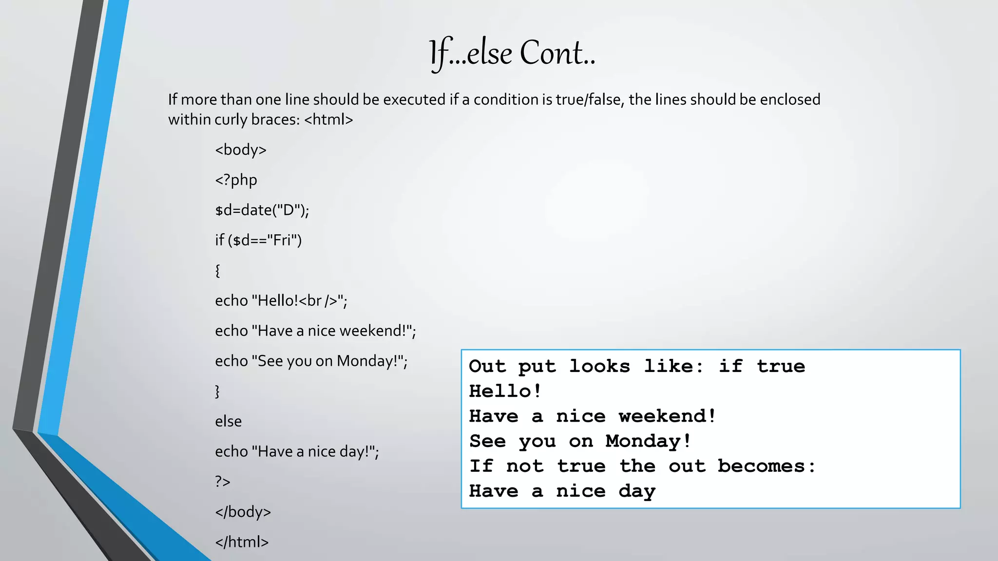 If…else Cont..
If more than one line should be executed if a condition is true/false, the lines should be enclosed
within curly braces: <html>
<body>
<?php
$d=date("D");
if ($d=="Fri")
{
echo "Hello!<br />";
echo "Have a nice weekend!";
echo "See you on Monday!";
}
else
echo "Have a nice day!";
?>
</body>
</html>
Out put looks like: if true
Hello!
Have a nice weekend!
See you on Monday!
If not true the out becomes:
Have a nice day
 