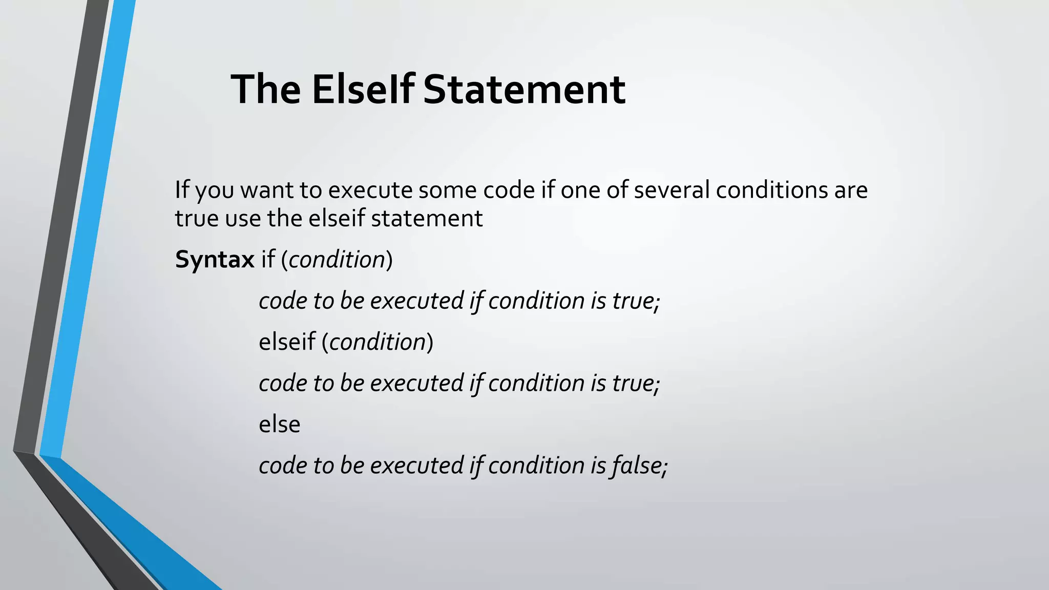 The ElseIf Statement
If you want to execute some code if one of several conditions are
true use the elseif statement
Syntax if (condition)
code to be executed if condition is true;
elseif (condition)
code to be executed if condition is true;
else
code to be executed if condition is false;
 