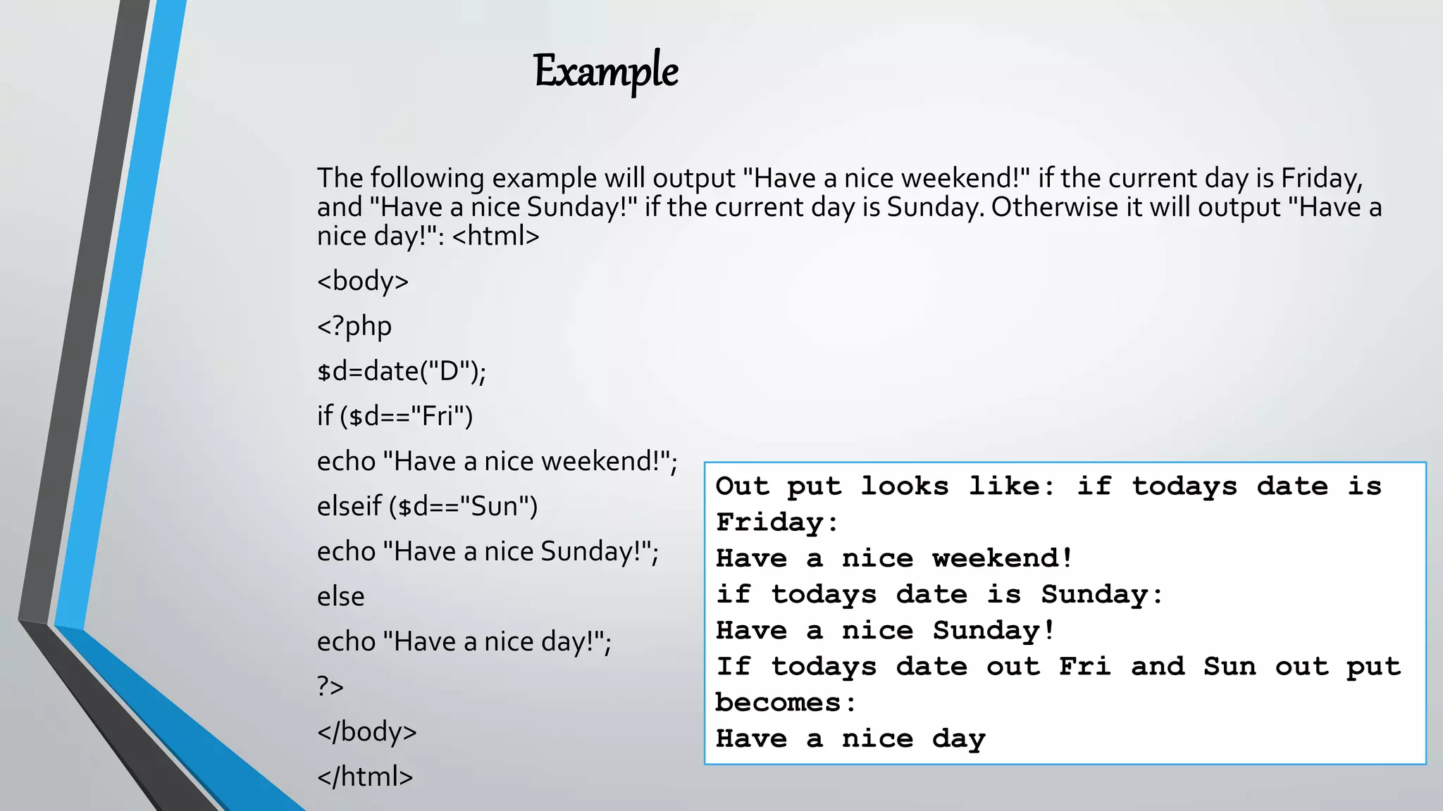 Example
The following example will output "Have a nice weekend!" if the current day is Friday,
and "Have a nice Sunday!" if the current day is Sunday. Otherwise it will output "Have a
nice day!": <html>
<body>
<?php
$d=date("D");
if ($d=="Fri")
echo "Have a nice weekend!";
elseif ($d=="Sun")
echo "Have a nice Sunday!";
else
echo "Have a nice day!";
?>
</body>
</html>
Out put looks like: if todays date is
Friday:
Have a nice weekend!
if todays date is Sunday:
Have a nice Sunday!
If todays date out Fri and Sun out put
becomes:
Have a nice day
 