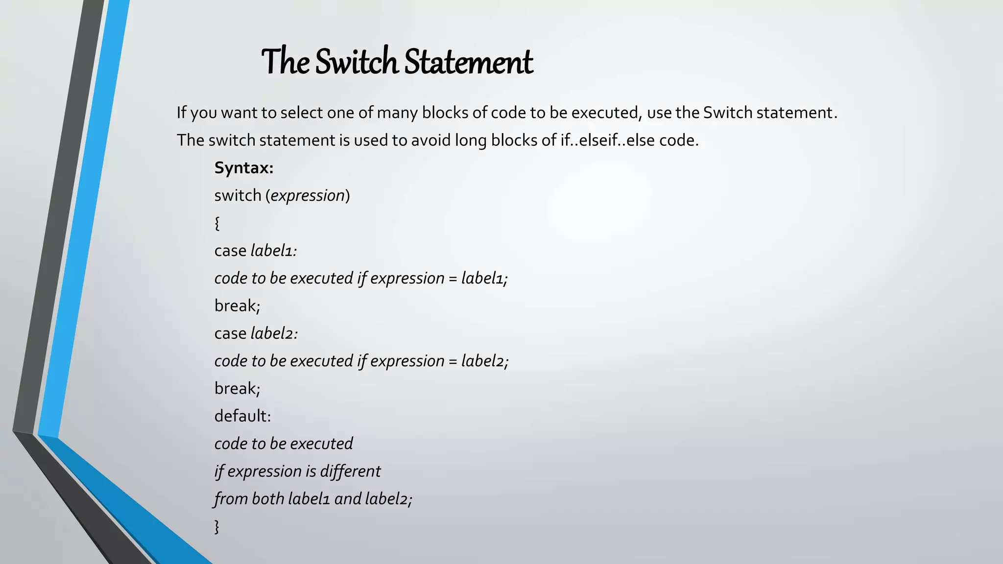 The SwitchStatement
If you want to select one of many blocks of code to be executed, use the Switch statement.
The switch statement is used to avoid long blocks of if..elseif..else code.
Syntax:
switch (expression)
{
case label1:
code to be executed if expression = label1;
break;
case label2:
code to be executed if expression = label2;
break;
default:
code to be executed
if expression is different
from both label1 and label2;
}
 