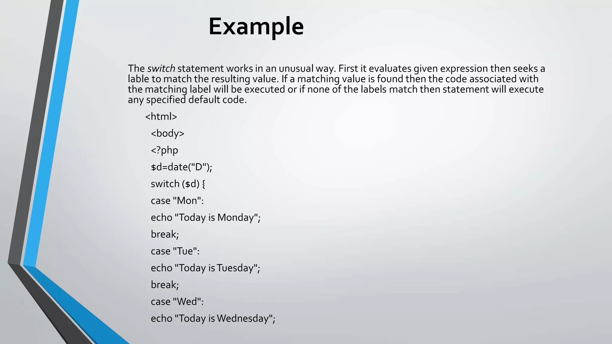 Example
The switch statement works in an unusual way. First it evaluates given expression then seeks a
lable to match the resulting value. If a matching value is found then the code associated with
the matching label will be executed or if none of the labels match then statement will execute
any specified default code.
<html>
<body>
<?php
$d=date("D");
switch ($d) {
case "Mon":
echo "Today is Monday";
break;
case "Tue":
echo "Today isTuesday";
break;
case "Wed":
echo "Today isWednesday";
 