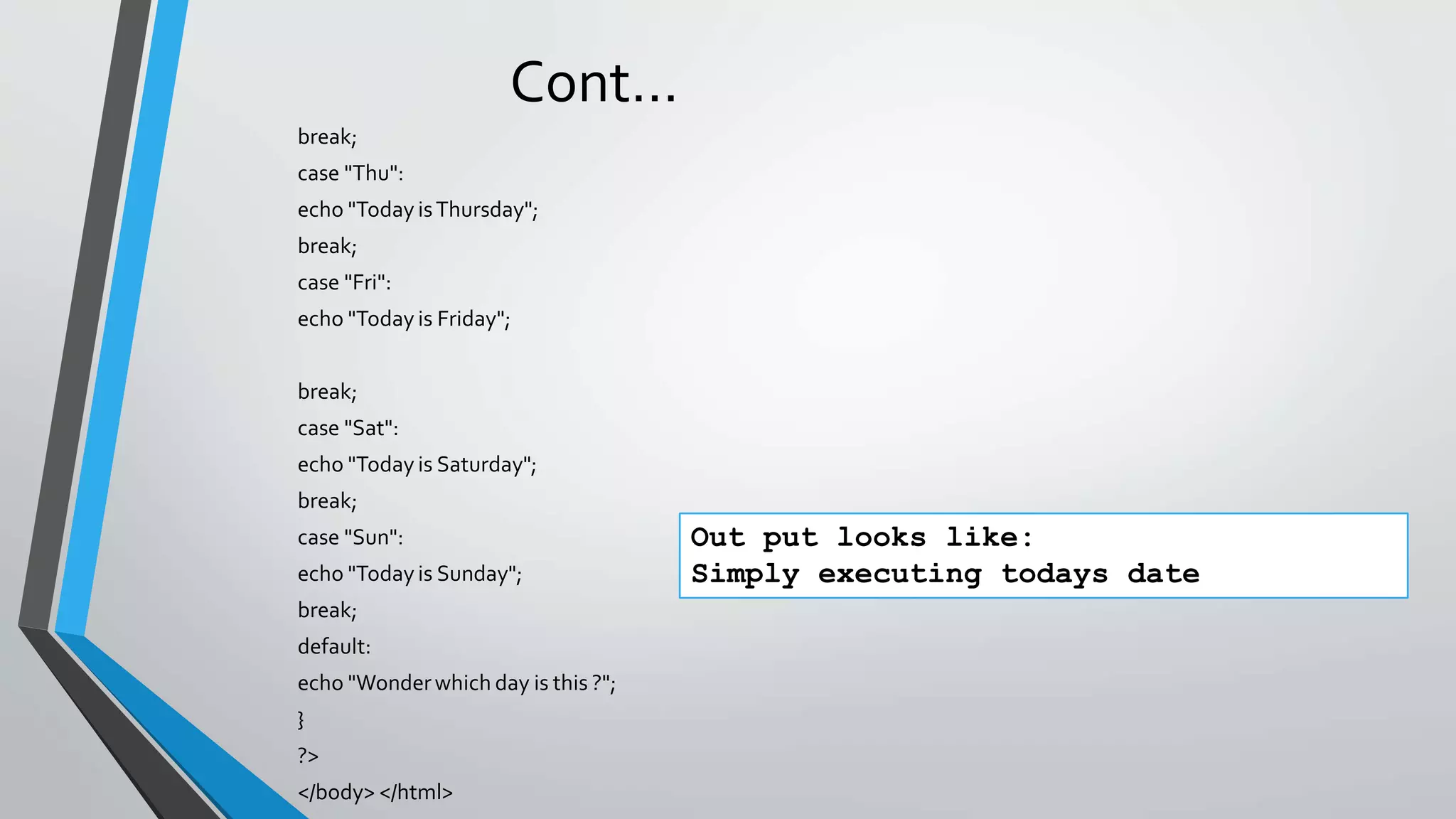 Cont…
break;
case "Thu":
echo "Today isThursday";
break;
case "Fri":
echo "Today is Friday";
break;
case "Sat":
echo "Today is Saturday";
break;
case "Sun":
echo "Today is Sunday";
break;
default:
echo "Wonderwhich day is this ?";
}
?>
</body> </html>
Out put looks like:
Simply executing todays date
 