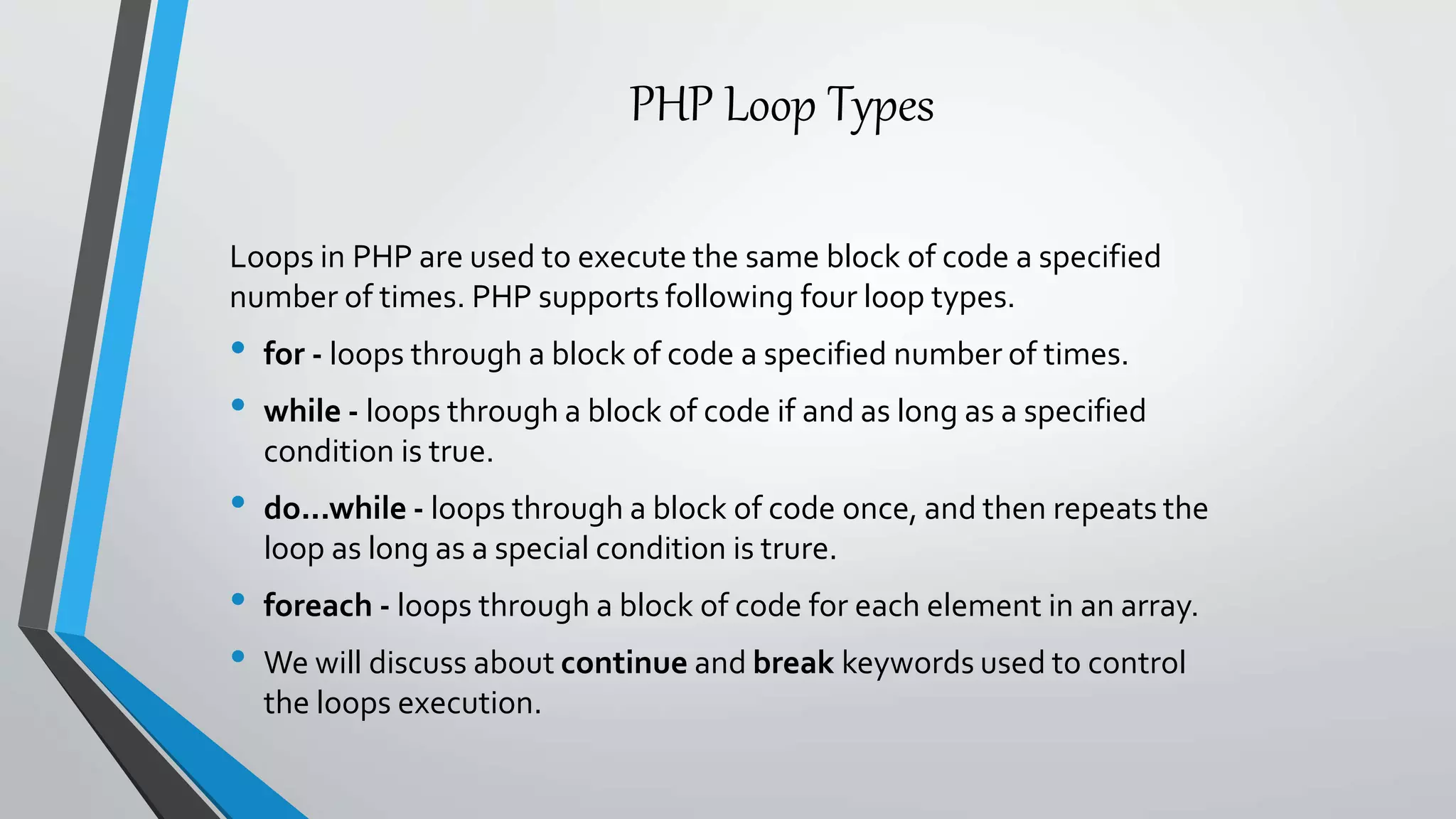 PHP Loop Types
Loops in PHP are used to execute the same block of code a specified
number of times. PHP supports following four loop types.
• for - loops through a block of code a specified number of times.
• while - loops through a block of code if and as long as a specified
condition is true.
• do...while - loops through a block of code once, and then repeats the
loop as long as a special condition is trure.
• foreach - loops through a block of code for each element in an array.
• We will discuss about continue and break keywords used to control
the loops execution.
 