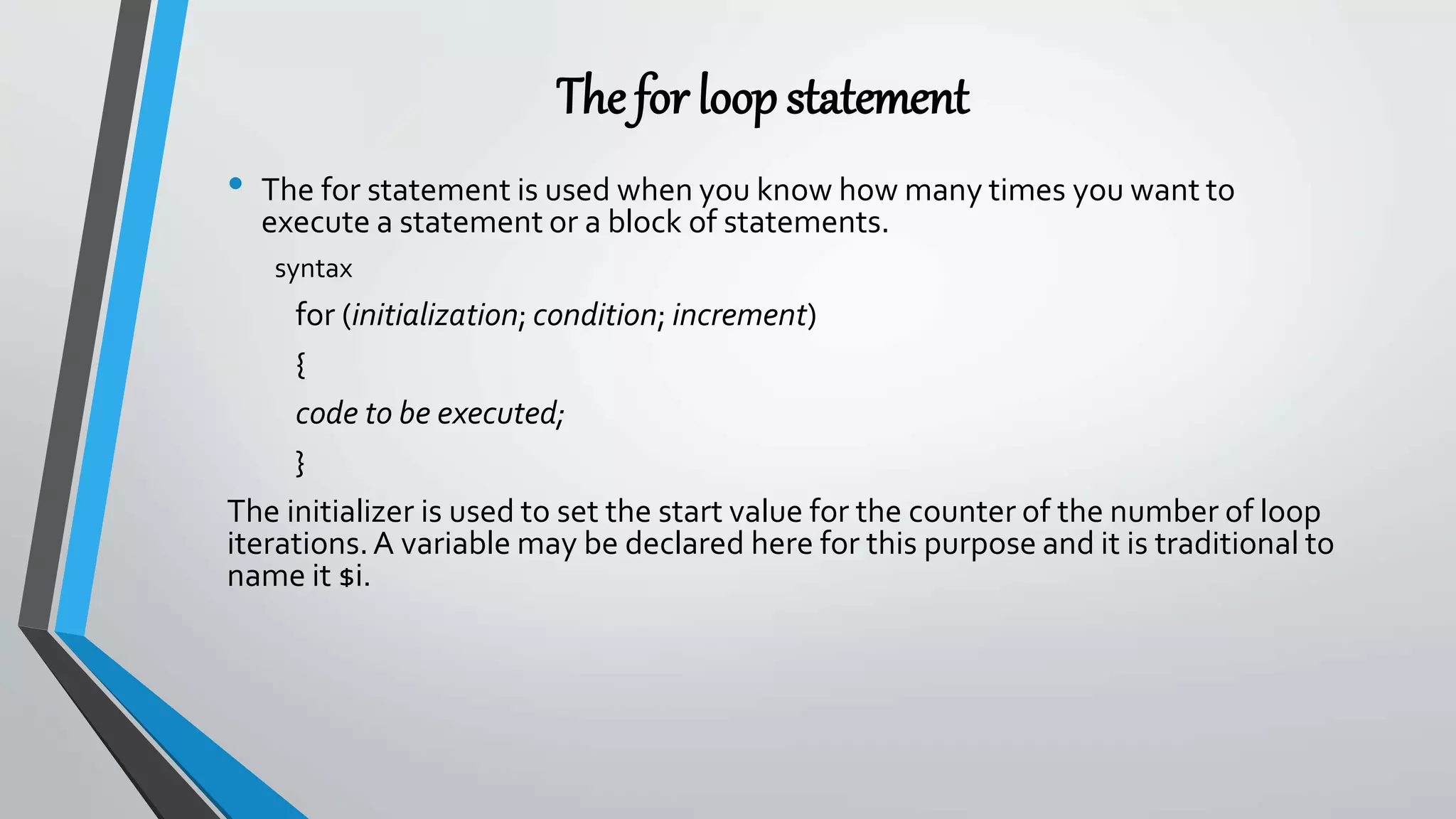 The for loopstatement
• The for statement is used when you know how many times you want to
execute a statement or a block of statements.
syntax
for (initialization; condition; increment)
{
code to be executed;
}
The initializer is used to set the start value for the counter of the number of loop
iterations.A variable may be declared here for this purpose and it is traditional to
name it $i.
 