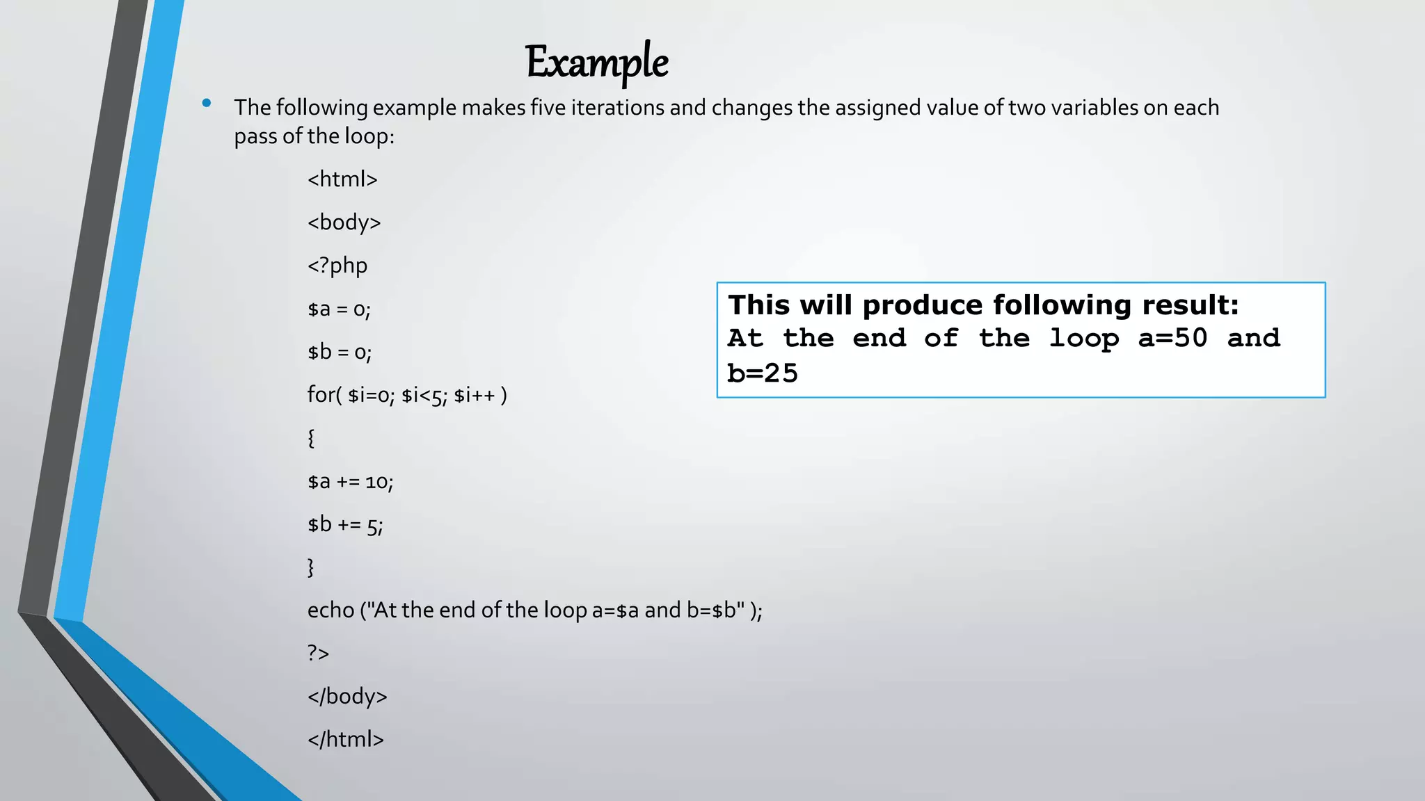 Example
• The following example makes five iterations and changes the assigned value of two variables on each
pass of the loop:
<html>
<body>
<?php
$a = 0;
$b = 0;
for( $i=0; $i<5; $i++ )
{
$a += 10;
$b += 5;
}
echo ("At the end of the loop a=$a and b=$b" );
?>
</body>
</html>
This will produce following result:
At the end of the loop a=50 and
b=25
 