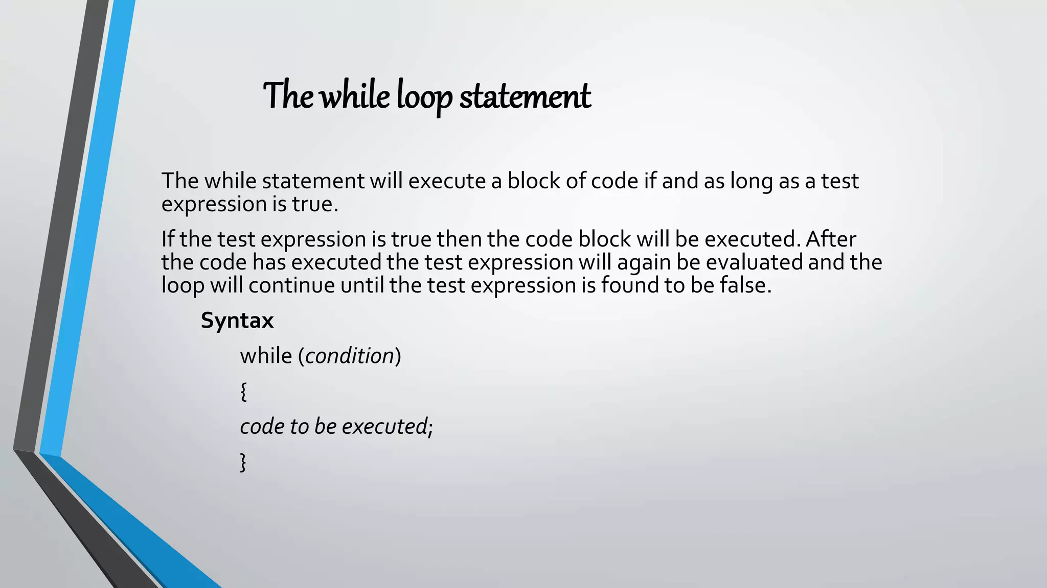 The whileloopstatement
The while statement will execute a block of code if and as long as a test
expression is true.
If the test expression is true then the code block will be executed.After
the code has executed the test expression will again be evaluated and the
loop will continue until the test expression is found to be false.
Syntax
while (condition)
{
code to be executed;
}
 