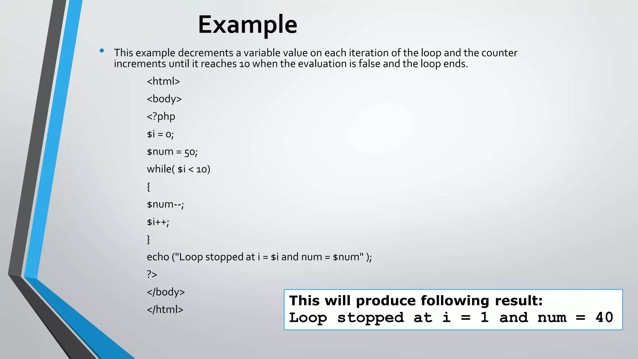 Example
• This example decrements a variable value on each iteration of the loop and the counter
increments until it reaches 10 when the evaluation is false and the loop ends.
<html>
<body>
<?php
$i = 0;
$num = 50;
while( $i < 10)
{
$num--;
$i++;
}
echo ("Loop stopped at i = $i and num = $num" );
?>
</body>
</html>
This will produce following result:
Loop stopped at i = 1 and num = 40
 