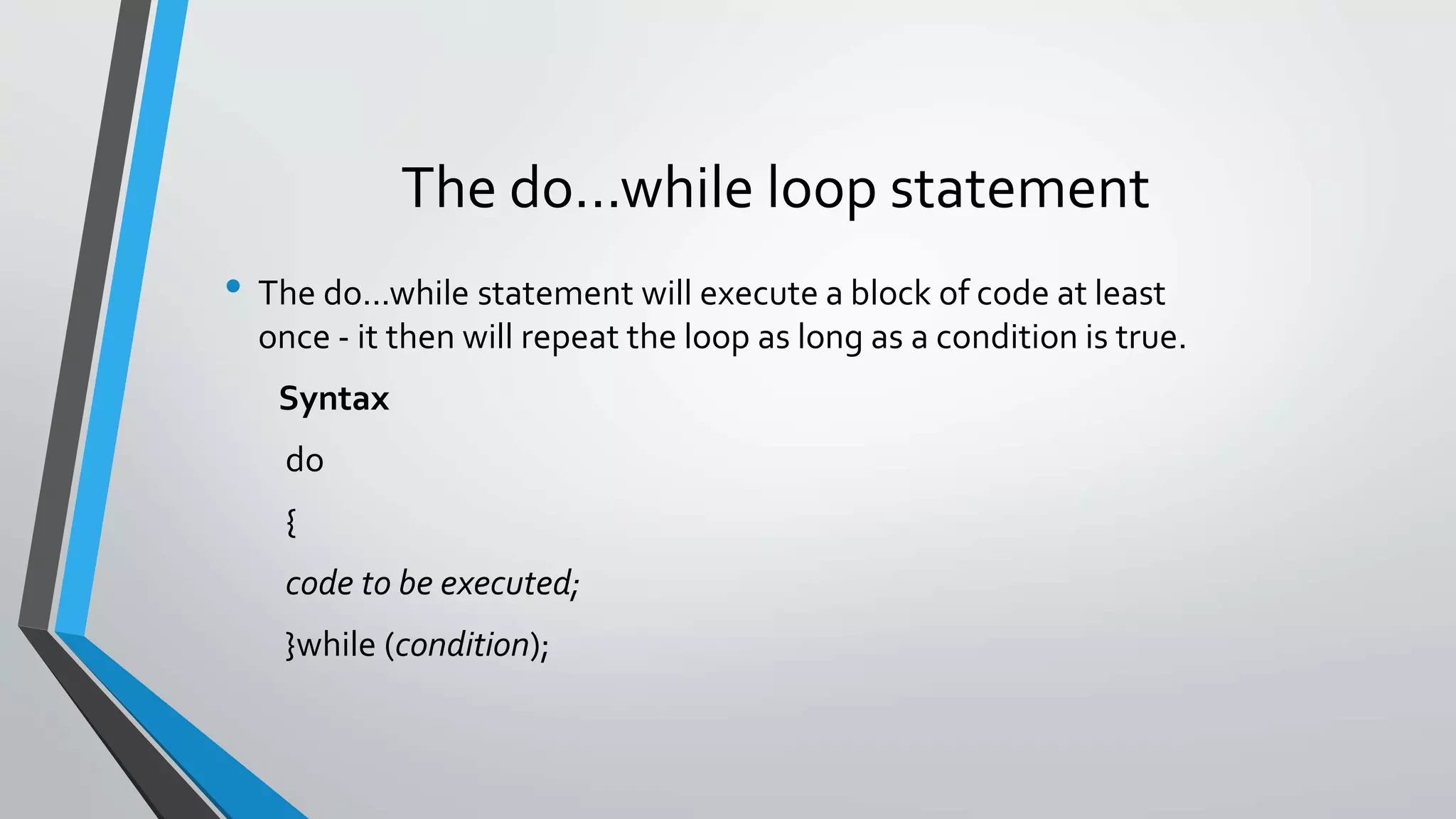 The do...while loop statement
• The do...while statement will execute a block of code at least
once - it then will repeat the loop as long as a condition is true.
Syntax
do
{
code to be executed;
}while (condition);
 