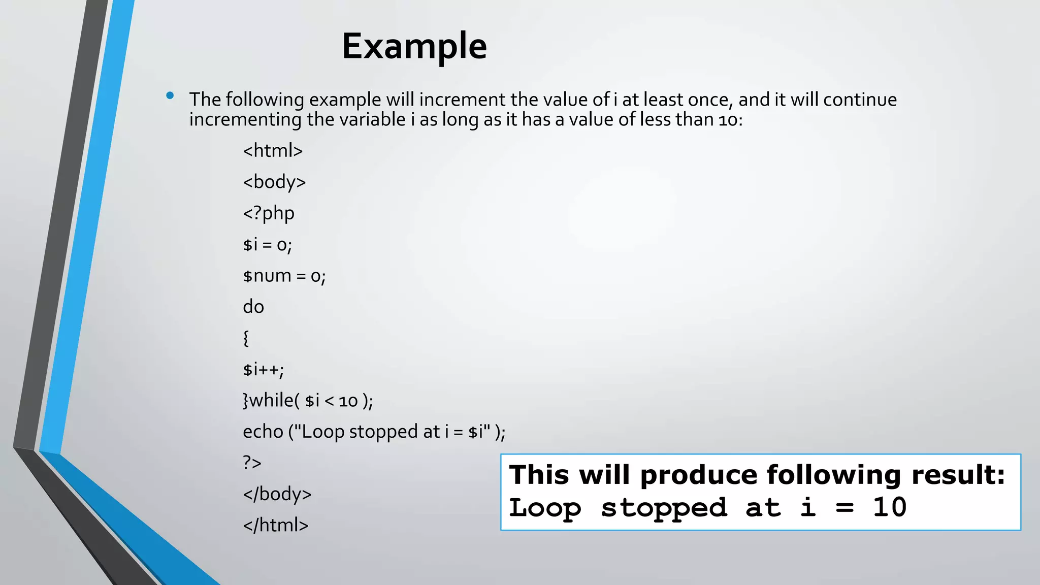 Example
• The following example will increment the value of i at least once, and it will continue
incrementing the variable i as long as it has a value of less than 10:
<html>
<body>
<?php
$i = 0;
$num = 0;
do
{
$i++;
}while( $i < 10 );
echo ("Loop stopped at i = $i" );
?>
</body>
</html>
This will produce following result:
Loop stopped at i = 10
 