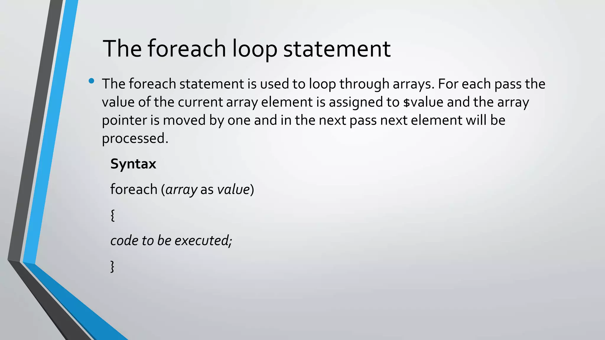 The foreach loop statement
• The foreach statement is used to loop through arrays. For each pass the
value of the current array element is assigned to $value and the array
pointer is moved by one and in the next pass next element will be
processed.
Syntax
foreach (array as value)
{
code to be executed;
}
 