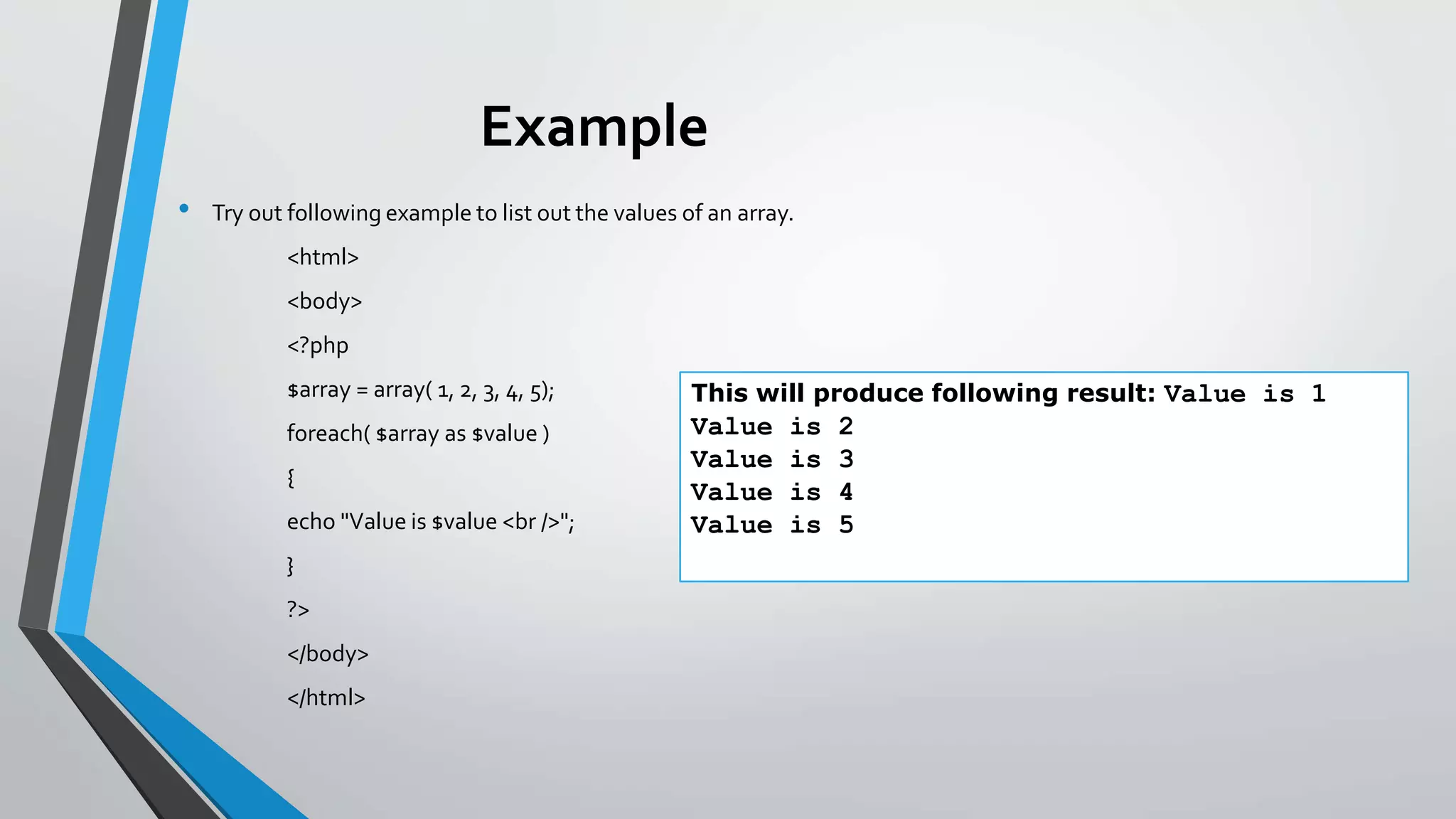Example
• Try out following example to list out the values of an array.
<html>
<body>
<?php
$array = array( 1, 2, 3, 4, 5);
foreach( $array as $value )
{
echo "Value is $value <br />";
}
?>
</body>
</html>
This will produce following result: Value is 1
Value is 2
Value is 3
Value is 4
Value is 5
 