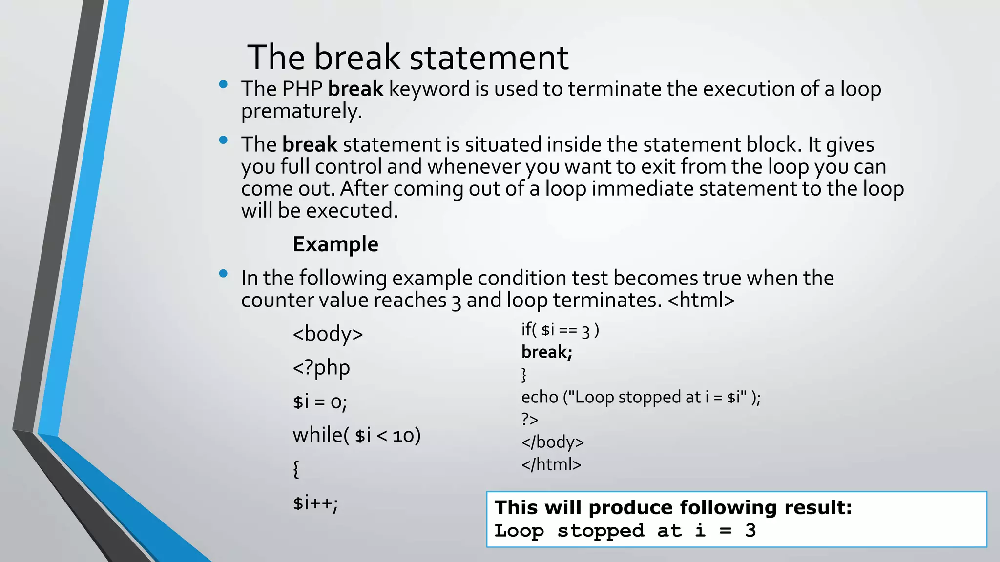 The break statement
• The PHP break keyword is used to terminate the execution of a loop
prematurely.
• The break statement is situated inside the statement block. It gives
you full control and whenever you want to exit from the loop you can
come out.After coming out of a loop immediate statement to the loop
will be executed.
Example
• In the following example condition test becomes true when the
counter value reaches 3 and loop terminates. <html>
<body>
<?php
$i = 0;
while( $i < 10)
{
$i++; This will produce following result:
Loop stopped at i = 3
if( $i == 3 )
break;
}
echo ("Loop stopped at i = $i" );
?>
</body>
</html>
 