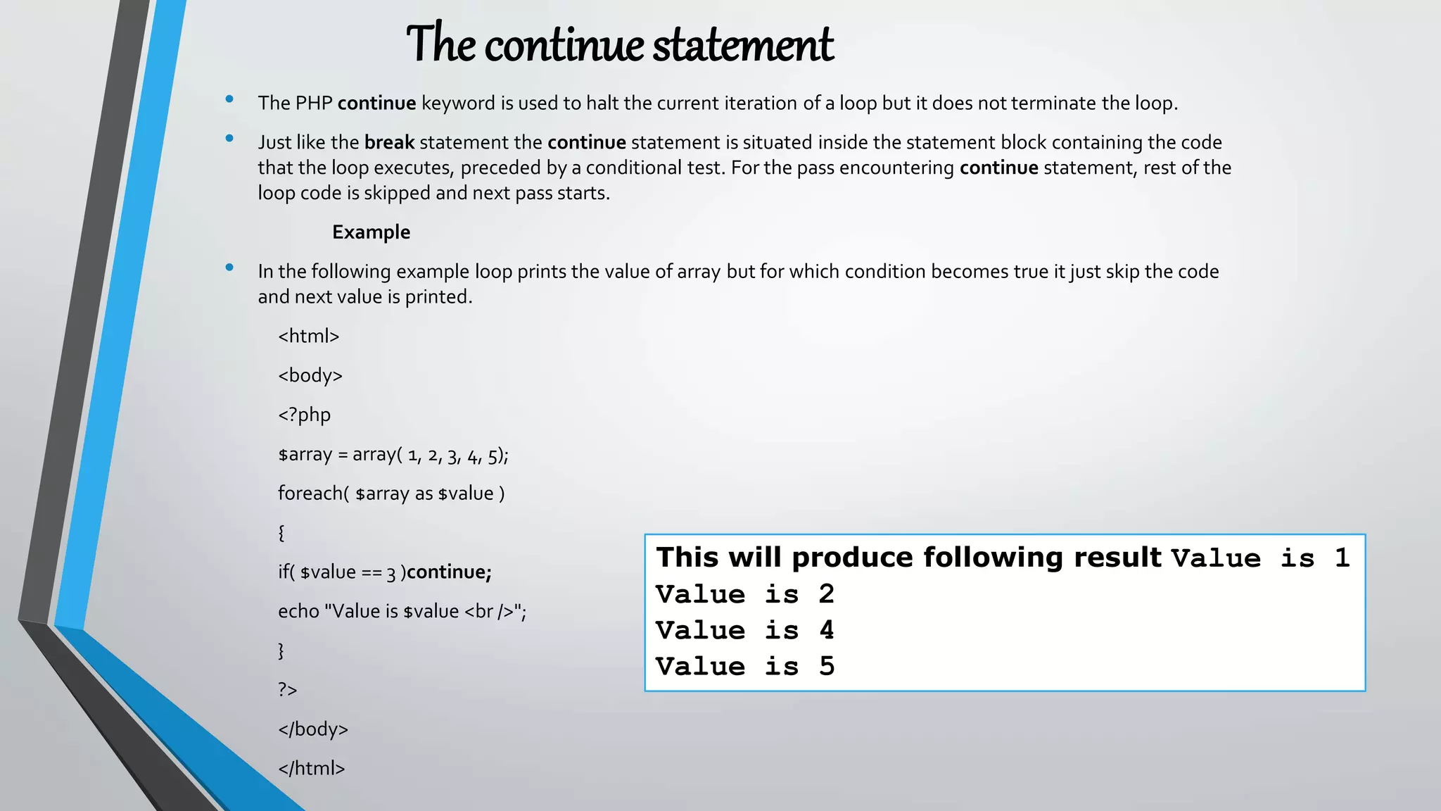The continuestatement
• The PHP continue keyword is used to halt the current iteration of a loop but it does not terminate the loop.
• Just like the break statement the continue statement is situated inside the statement block containing the code
that the loop executes, preceded by a conditional test. For the pass encountering continue statement, rest of the
loop code is skipped and next pass starts.
Example
• In the following example loop prints the value of array but for which condition becomes true it just skip the code
and next value is printed.
<html>
<body>
<?php
$array = array( 1, 2, 3, 4, 5);
foreach( $array as $value )
{
if( $value == 3 )continue;
echo "Value is $value <br />";
}
?>
</body>
</html>
This will produce following result Value is 1
Value is 2
Value is 4
Value is 5
 