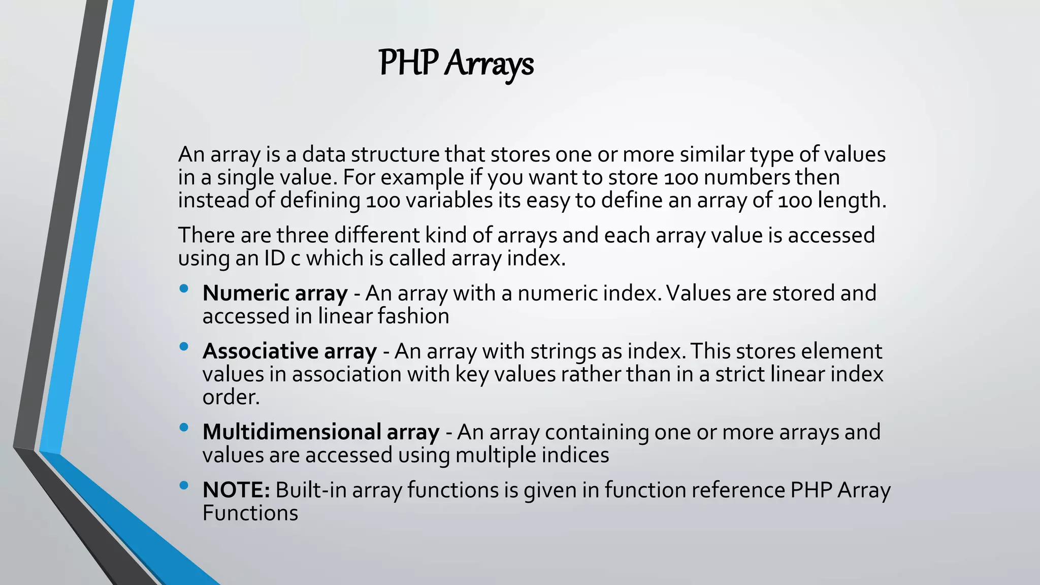 PHPArrays
An array is a data structure that stores one or more similar type of values
in a single value. For example if you want to store 100 numbers then
instead of defining 100 variables its easy to define an array of 100 length.
There are three different kind of arrays and each array value is accessed
using an ID c which is called array index.
• Numeric array - An array with a numeric index.Values are stored and
accessed in linear fashion
• Associative array - An array with strings as index.This stores element
values in association with key values rather than in a strict linear index
order.
• Multidimensional array - An array containing one or more arrays and
values are accessed using multiple indices
• NOTE: Built-in array functions is given in function reference PHP Array
Functions
 
