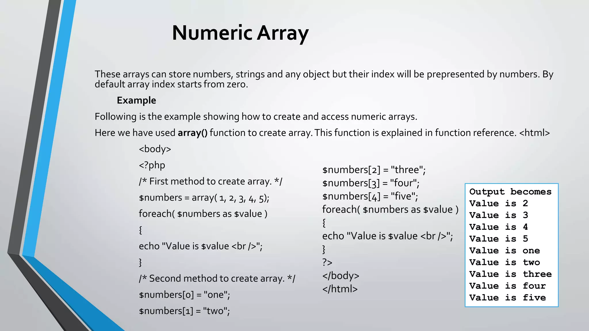 Numeric Array
These arrays can store numbers, strings and any object but their index will be prepresented by numbers. By
default array index starts from zero.
Example
Following is the example showing how to create and access numeric arrays.
Here we have used array() function to create array.This function is explained in function reference. <html>
<body>
<?php
/* First method to create array. */
$numbers = array( 1, 2, 3, 4, 5);
foreach( $numbers as $value )
{
echo "Value is $value <br />";
}
/* Second method to create array. */
$numbers[0] = "one";
$numbers[1] = "two";
$numbers[2] = "three";
$numbers[3] = "four";
$numbers[4] = "five";
foreach( $numbers as $value )
{
echo "Value is $value <br />";
}
?>
</body>
</html>
Output becomes
Value is 2
Value is 3
Value is 4
Value is 5
Value is one
Value is two
Value is three
Value is four
Value is five
 