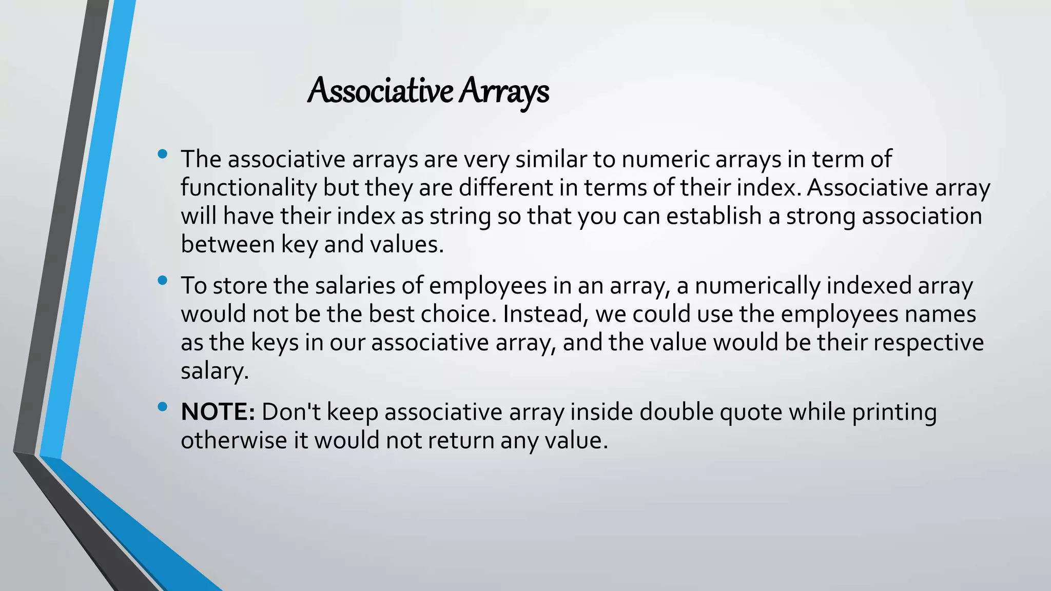 AssociativeArrays
• The associative arrays are very similar to numeric arrays in term of
functionality but they are different in terms of their index.Associative array
will have their index as string so that you can establish a strong association
between key and values.
• To store the salaries of employees in an array, a numerically indexed array
would not be the best choice. Instead, we could use the employees names
as the keys in our associative array, and the value would be their respective
salary.
• NOTE: Don't keep associative array inside double quote while printing
otherwise it would not return any value.
 