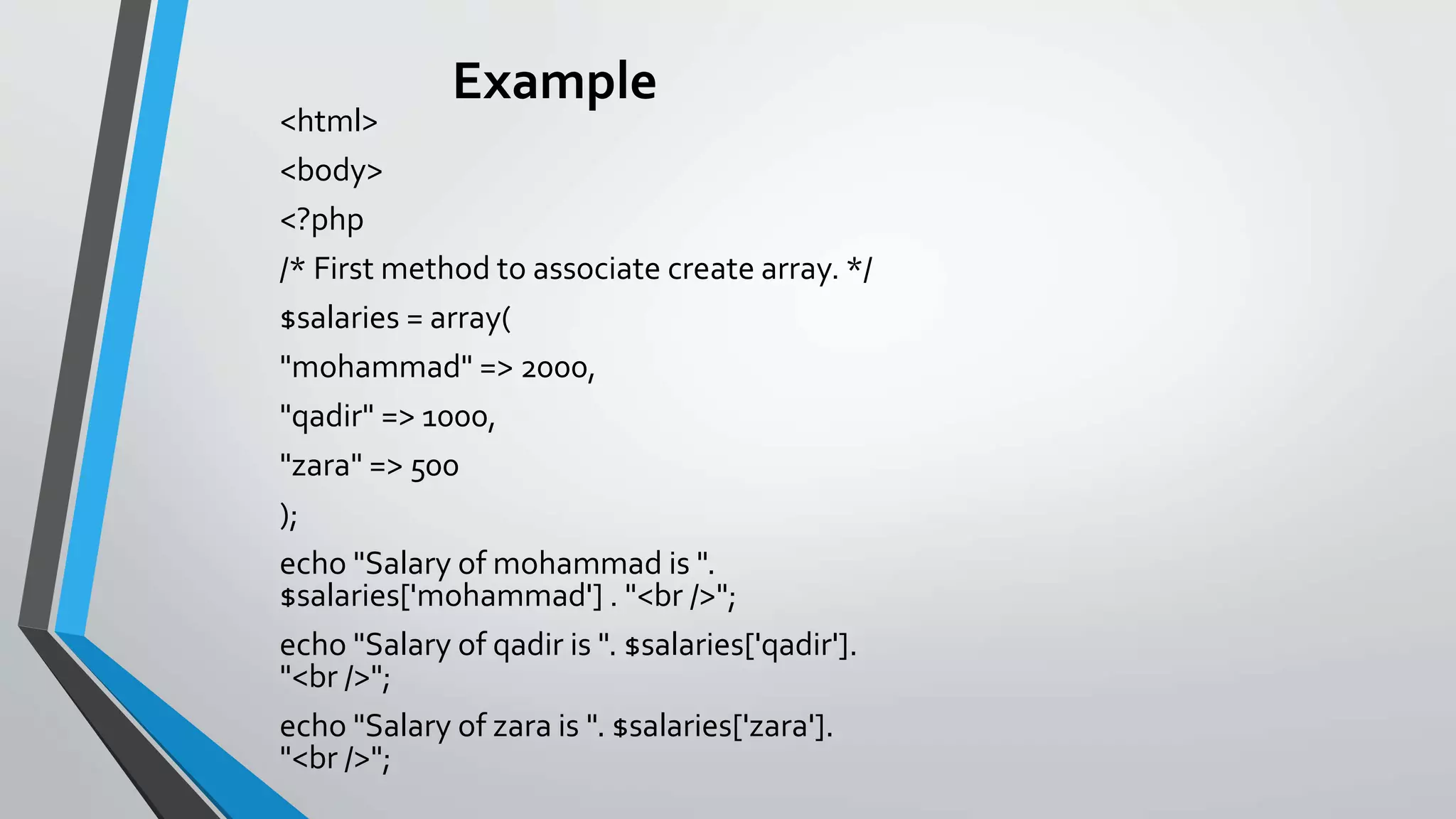 Example
<html>
<body>
<?php
/* First method to associate create array. */
$salaries = array(
"mohammad" => 2000,
"qadir" => 1000,
"zara" => 500
);
echo "Salary of mohammad is ".
$salaries['mohammad'] . "<br />";
echo "Salary of qadir is ". $salaries['qadir'].
"<br />";
echo "Salary of zara is ". $salaries['zara'].
"<br />";
 