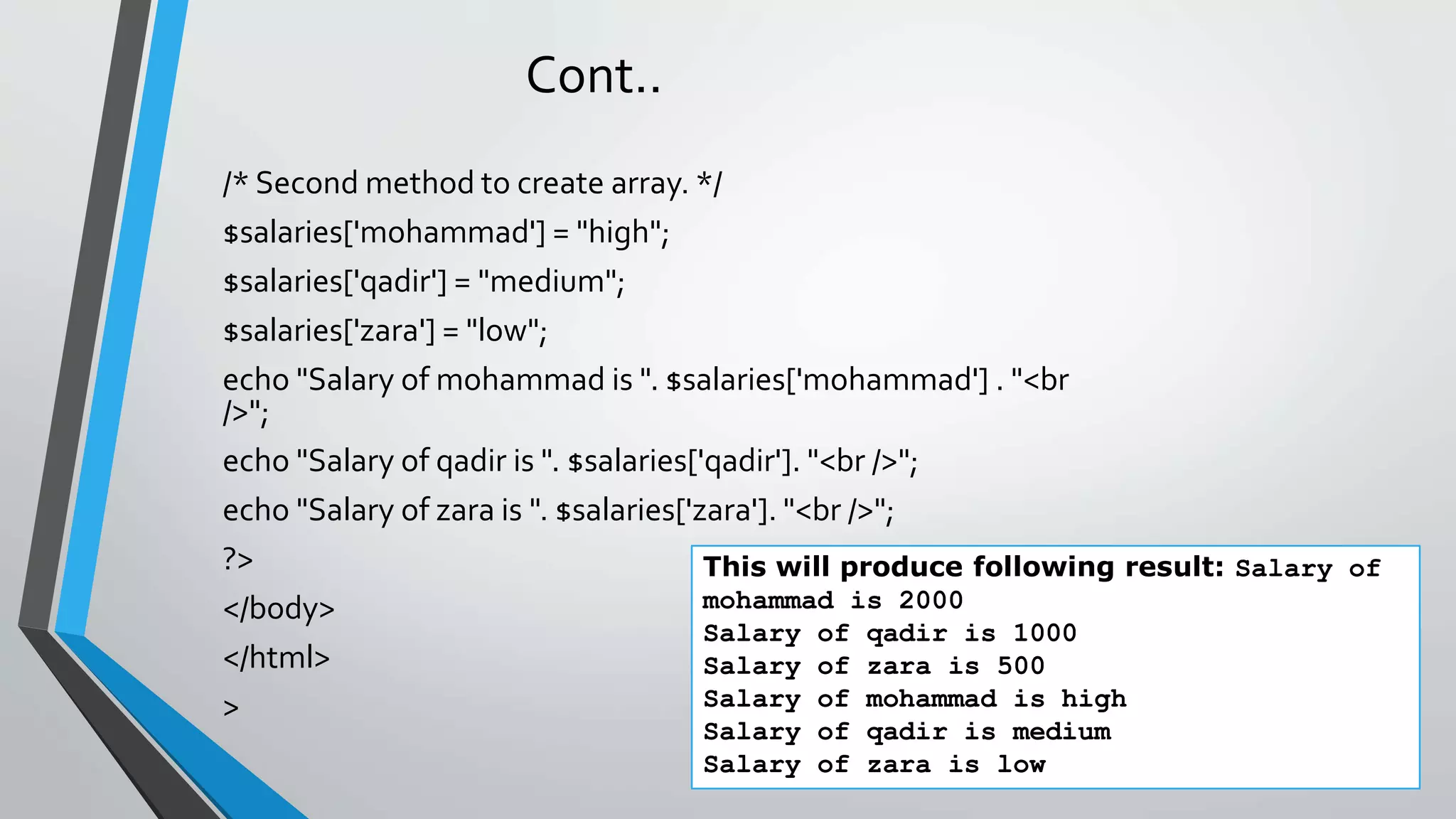 Cont..
/* Second method to create array. */
$salaries['mohammad'] = "high";
$salaries['qadir'] = "medium";
$salaries['zara'] = "low";
echo "Salary of mohammad is ". $salaries['mohammad'] . "<br
/>";
echo "Salary of qadir is ". $salaries['qadir']. "<br />";
echo "Salary of zara is ". $salaries['zara']. "<br />";
?>
</body>
</html>
>
This will produce following result: Salary of
mohammad is 2000
Salary of qadir is 1000
Salary of zara is 500
Salary of mohammad is high
Salary of qadir is medium
Salary of zara is low
 