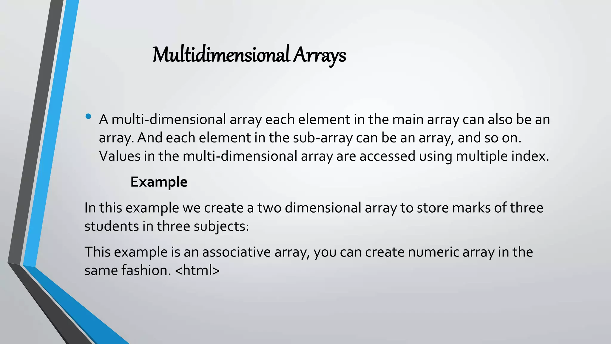 MultidimensionalArrays
• A multi-dimensional array each element in the main array can also be an
array.And each element in the sub-array can be an array, and so on.
Values in the multi-dimensional array are accessed using multiple index.
Example
In this example we create a two dimensional array to store marks of three
students in three subjects:
This example is an associative array, you can create numeric array in the
same fashion. <html>
 
