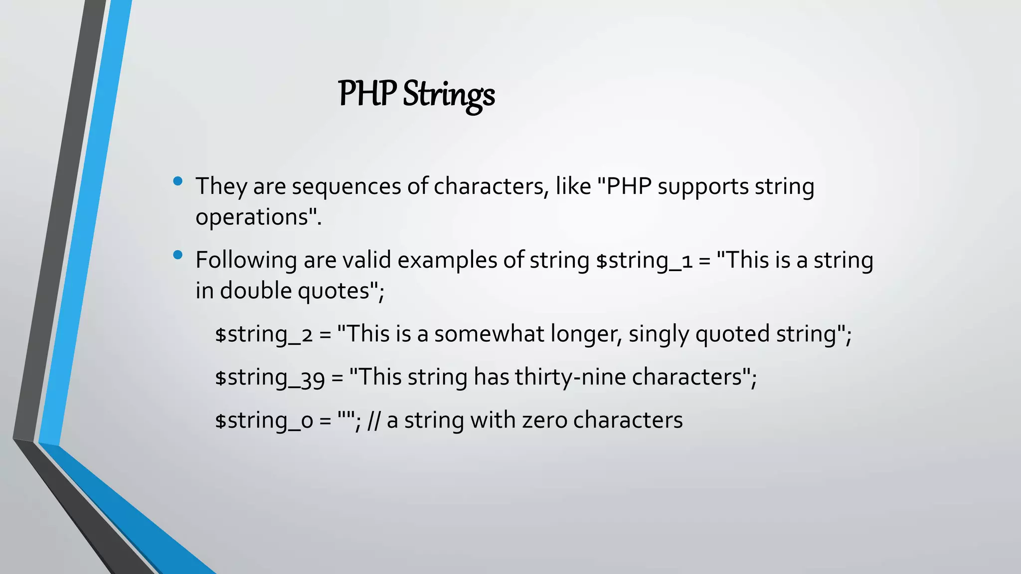 PHPStrings
• They are sequences of characters, like "PHP supports string
operations".
• Following are valid examples of string $string_1 = "This is a string
in double quotes";
$string_2 = "This is a somewhat longer, singly quoted string";
$string_39 = "This string has thirty-nine characters";
$string_0 = ""; // a string with zero characters
 