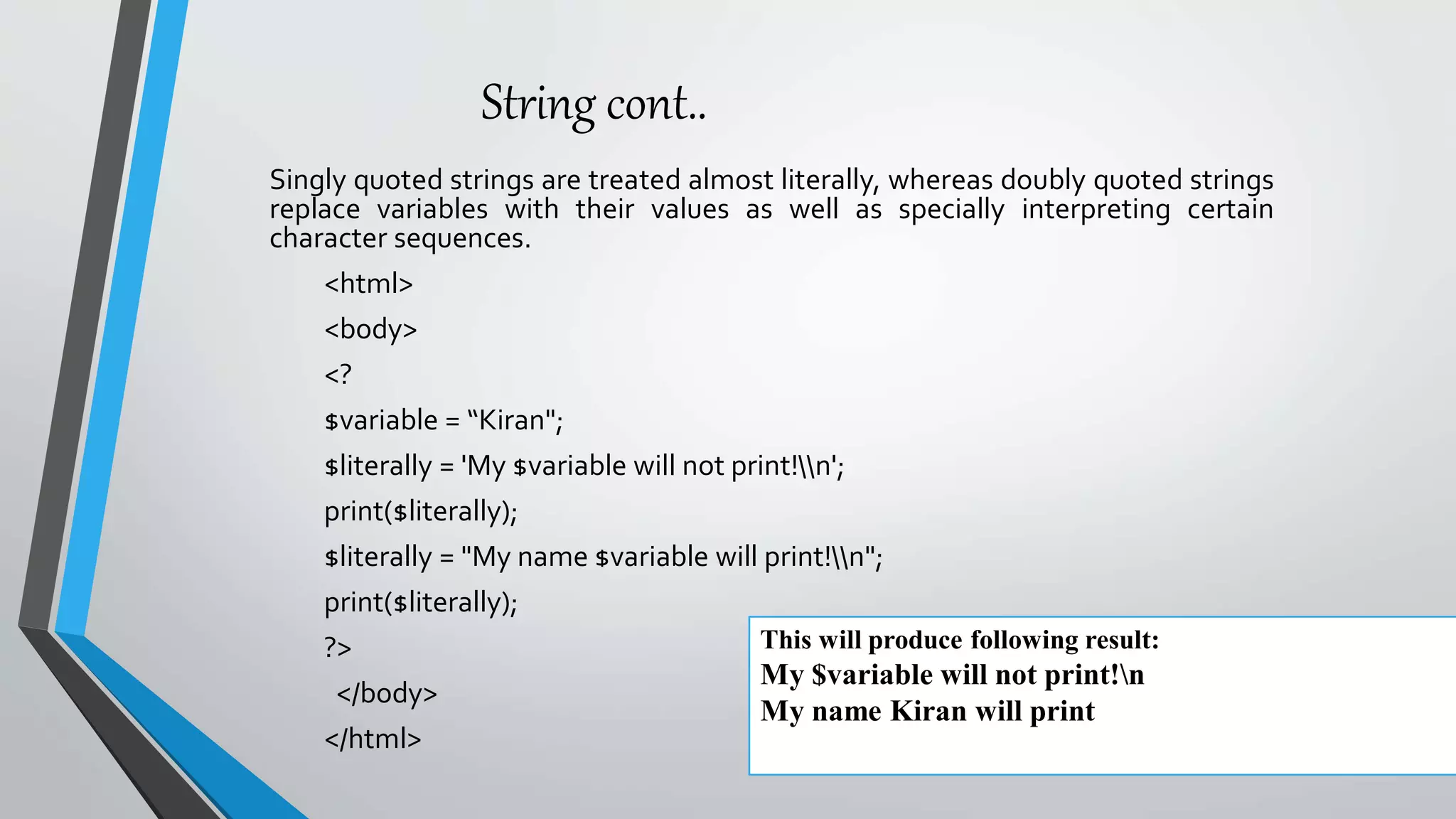 String cont..
Singly quoted strings are treated almost literally, whereas doubly quoted strings
replace variables with their values as well as specially interpreting certain
character sequences.
<html>
<body>
<?
$variable = “Kiran";
$literally = 'My $variable will not print!n';
print($literally);
$literally = "My name $variable will print!n";
print($literally);
?>
</body>
</html>
This will produce following result:
My $variable will not print!n
My name Kiran will print
 