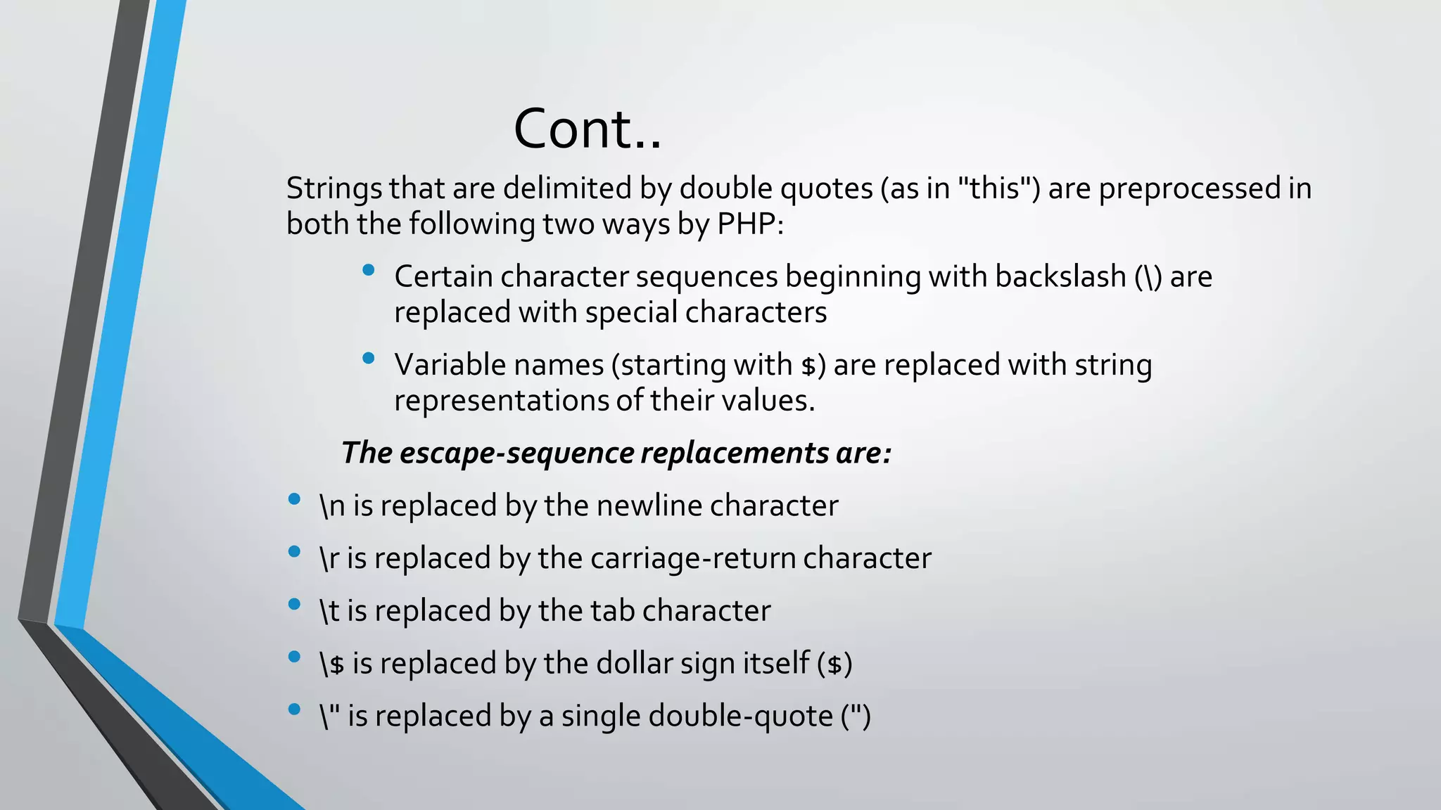 Cont..
Strings that are delimited by double quotes (as in "this") are preprocessed in
both the following two ways by PHP:
• Certain character sequences beginning with backslash () are
replaced with special characters
• Variable names (starting with $) are replaced with string
representations of their values.
The escape-sequence replacements are:
• n is replaced by the newline character
• r is replaced by the carriage-return character
• t is replaced by the tab character
• $ is replaced by the dollar sign itself ($)
• " is replaced by a single double-quote (")
 