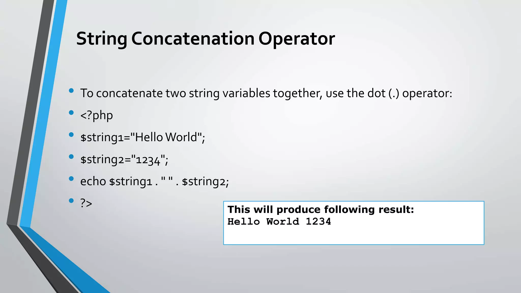 String Concatenation Operator
• To concatenate two string variables together, use the dot (.) operator:
• <?php
• $string1="HelloWorld";
• $string2="1234";
• echo $string1 . " " . $string2;
• ?> This will produce following result:
Hello World 1234
 