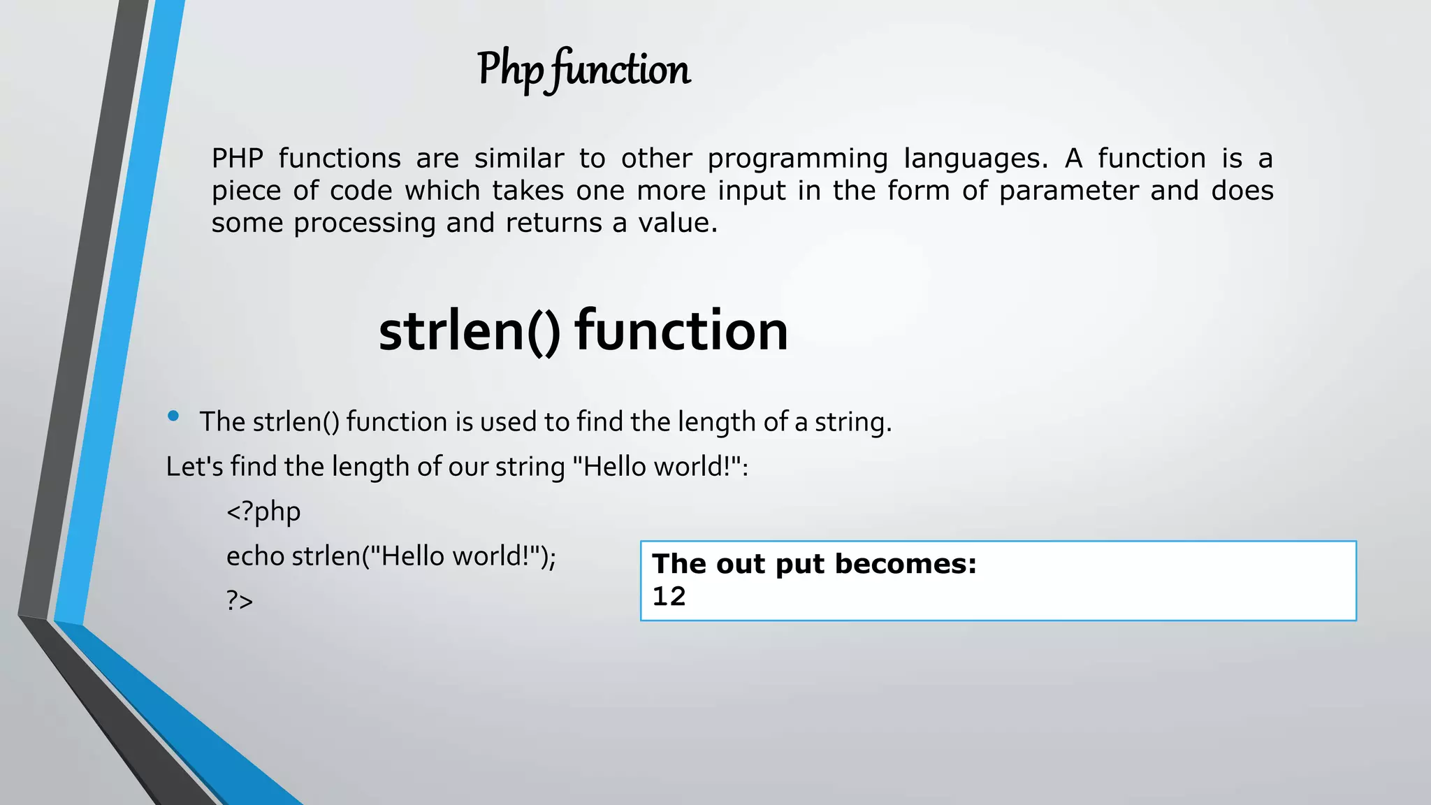 strlen() function
• The strlen() function is used to find the length of a string.
Let's find the length of our string "Hello world!":
<?php
echo strlen("Hello world!");
?>
The out put becomes:
12
Phpfunction
PHP functions are similar to other programming languages. A function is a
piece of code which takes one more input in the form of parameter and does
some processing and returns a value.
 