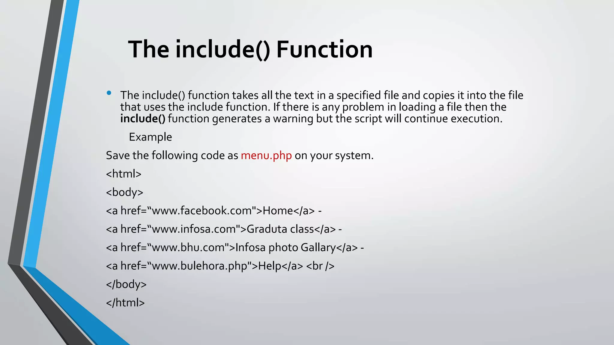 The include() Function
• The include() function takes all the text in a specified file and copies it into the file
that uses the include function. If there is any problem in loading a file then the
include() function generates a warning but the script will continue execution.
Example
Save the following code as menu.php on your system.
<html>
<body>
<a href=“www.facebook.com">Home</a> -
<a href=“www.infosa.com">Graduta class</a> -
<a href=“www.bhu.com">Infosa photo Gallary</a> -
<a href=“www.bulehora.php">Help</a> <br />
</body>
</html>
 