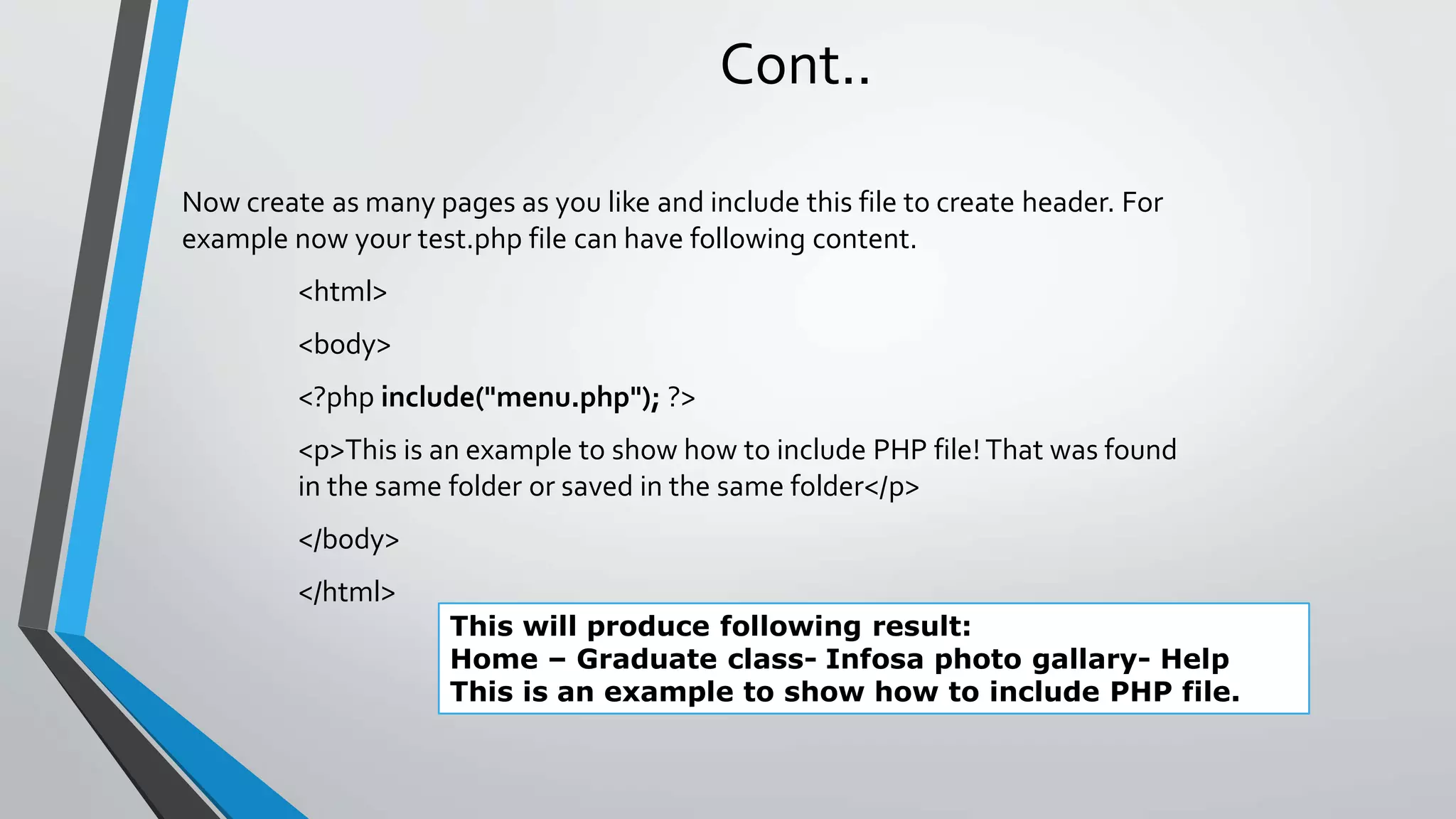 Cont..
Now create as many pages as you like and include this file to create header. For
example now your test.php file can have following content.
<html>
<body>
<?php include("menu.php"); ?>
<p>This is an example to show how to include PHP file! That was found
in the same folder or saved in the same folder</p>
</body>
</html>
This will produce following result:
Home – Graduate class- Infosa photo gallary- Help
This is an example to show how to include PHP file.
 