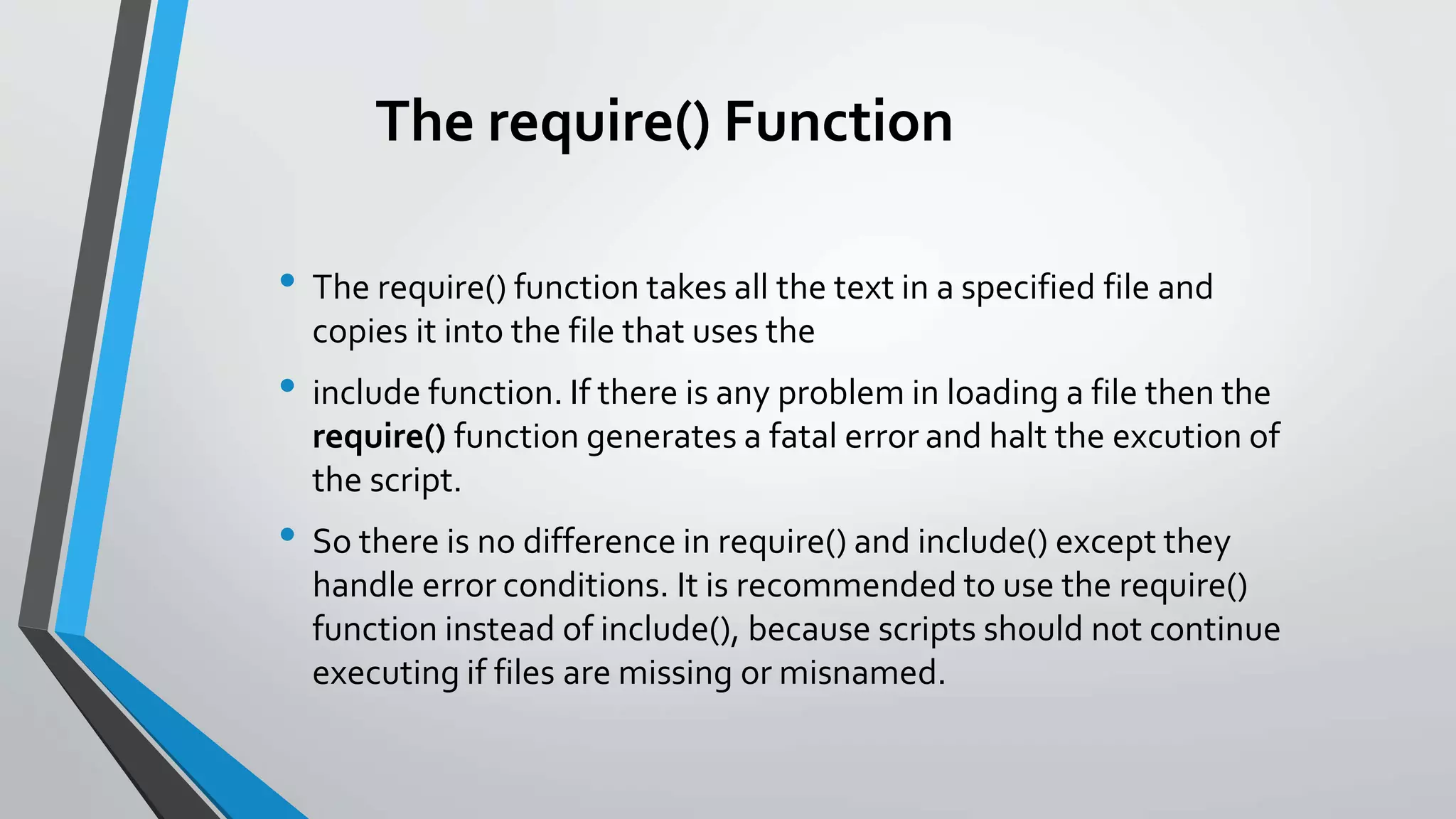 The require() Function
• The require() function takes all the text in a specified file and
copies it into the file that uses the
• include function. If there is any problem in loading a file then the
require() function generates a fatal error and halt the excution of
the script.
• So there is no difference in require() and include() except they
handle error conditions. It is recommended to use the require()
function instead of include(), because scripts should not continue
executing if files are missing or misnamed.
 