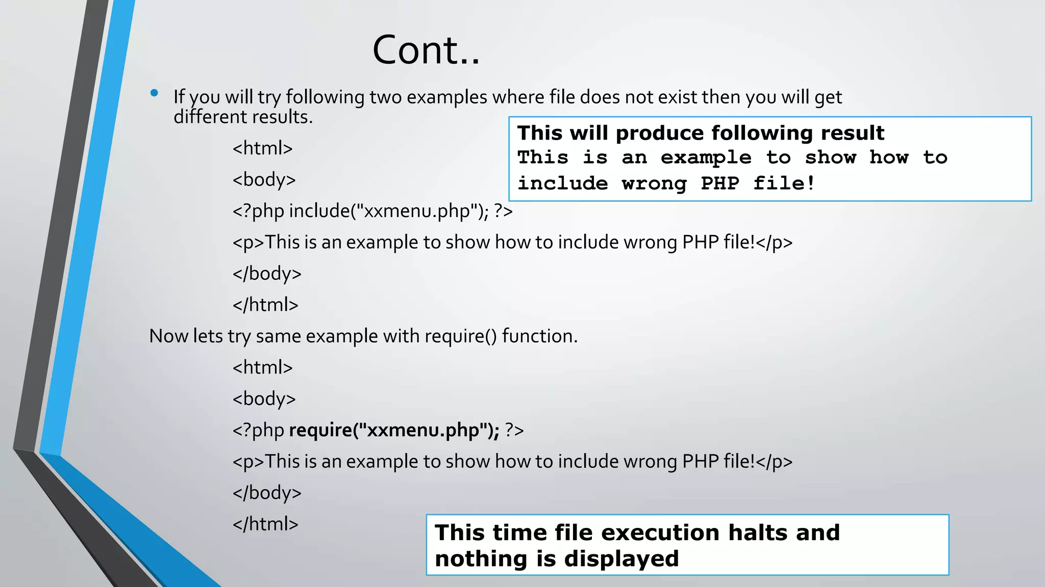 Cont..
• If you will try following two examples where file does not exist then you will get
different results.
<html>
<body>
<?php include("xxmenu.php"); ?>
<p>This is an example to show how to include wrong PHP file!</p>
</body>
</html>
Now lets try same example with require() function.
<html>
<body>
<?php require("xxmenu.php"); ?>
<p>This is an example to show how to include wrong PHP file!</p>
</body>
</html>
This will produce following result
This is an example to show how to
include wrong PHP file!
This time file execution halts and
nothing is displayed
 