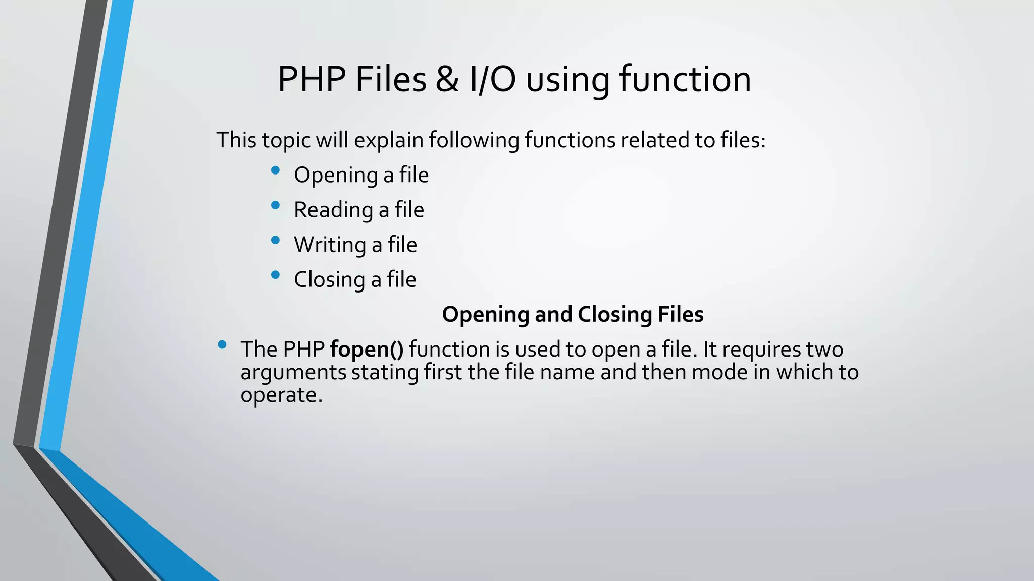 PHP Files & I/O using function
This topic will explain following functions related to files:
• Opening a file
• Reading a file
• Writing a file
• Closing a file
Opening and Closing Files
• The PHP fopen() function is used to open a file. It requires two
arguments stating first the file name and then mode in which to
operate.
 