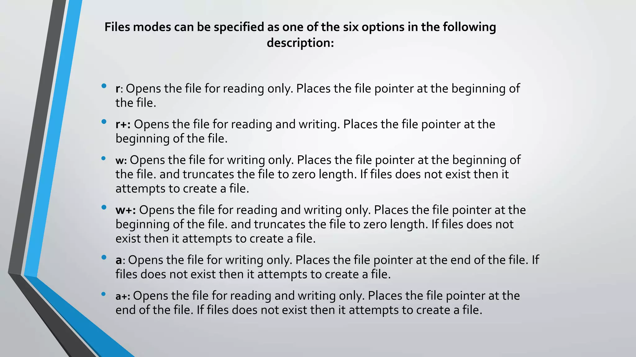 Files modes can be specified as one of the six options in the following
description:
• r: Opens the file for reading only. Places the file pointer at the beginning of
the file.
• r+: Opens the file for reading and writing. Places the file pointer at the
beginning of the file.
• w: Opens the file for writing only. Places the file pointer at the beginning of
the file. and truncates the file to zero length. If files does not exist then it
attempts to create a file.
• w+: Opens the file for reading and writing only. Places the file pointer at the
beginning of the file. and truncates the file to zero length. If files does not
exist then it attempts to create a file.
• a: Opens the file for writing only. Places the file pointer at the end of the file. If
files does not exist then it attempts to create a file.
• a+: Opens the file for reading and writing only. Places the file pointer at the
end of the file. If files does not exist then it attempts to create a file.
 