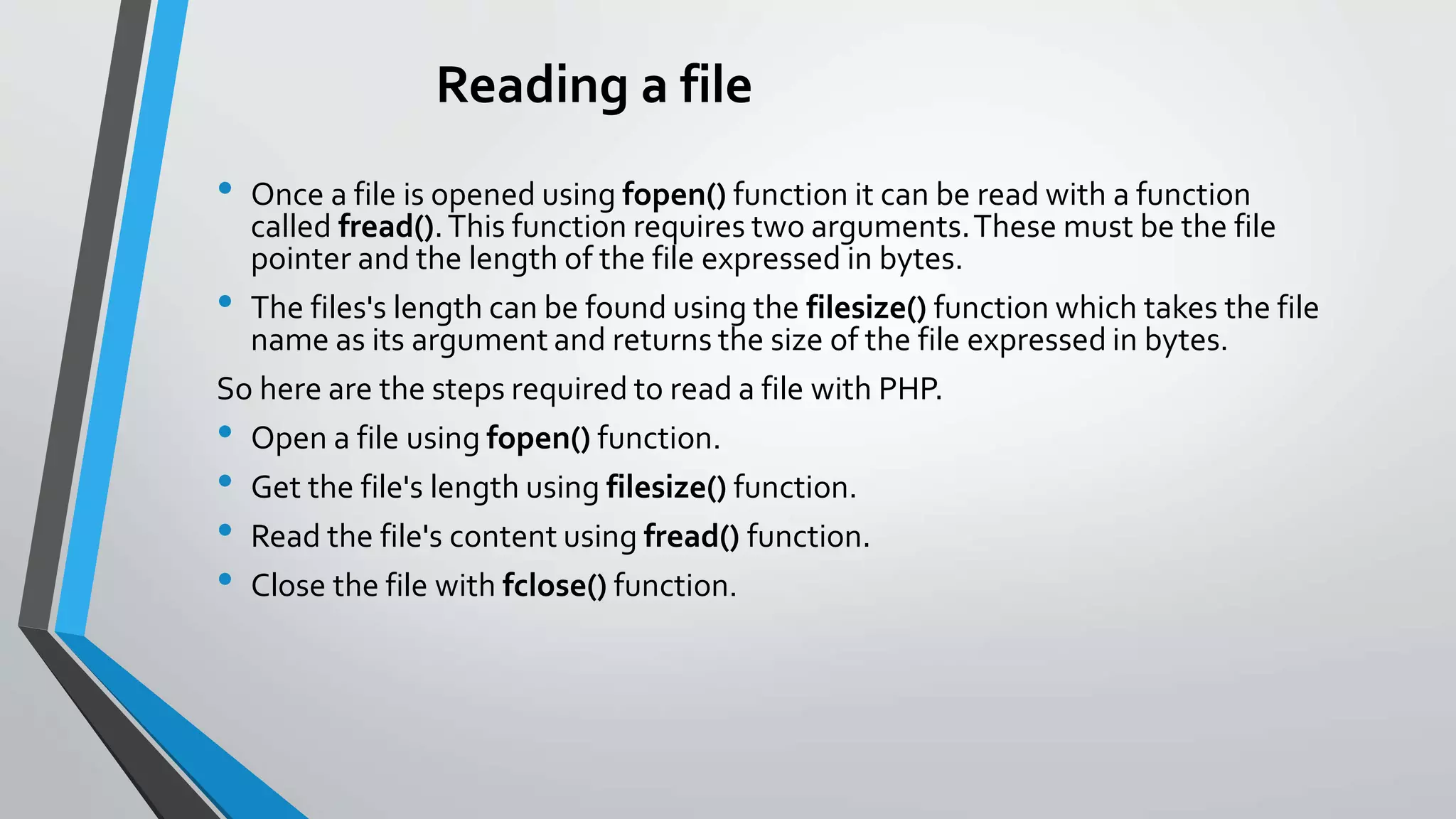 Reading a file
• Once a file is opened using fopen() function it can be read with a function
called fread().This function requires two arguments.These must be the file
pointer and the length of the file expressed in bytes.
• The files's length can be found using the filesize() function which takes the file
name as its argument and returns the size of the file expressed in bytes.
So here are the steps required to read a file with PHP.
• Open a file using fopen() function.
• Get the file's length using filesize() function.
• Read the file's content using fread() function.
• Close the file with fclose() function.
 