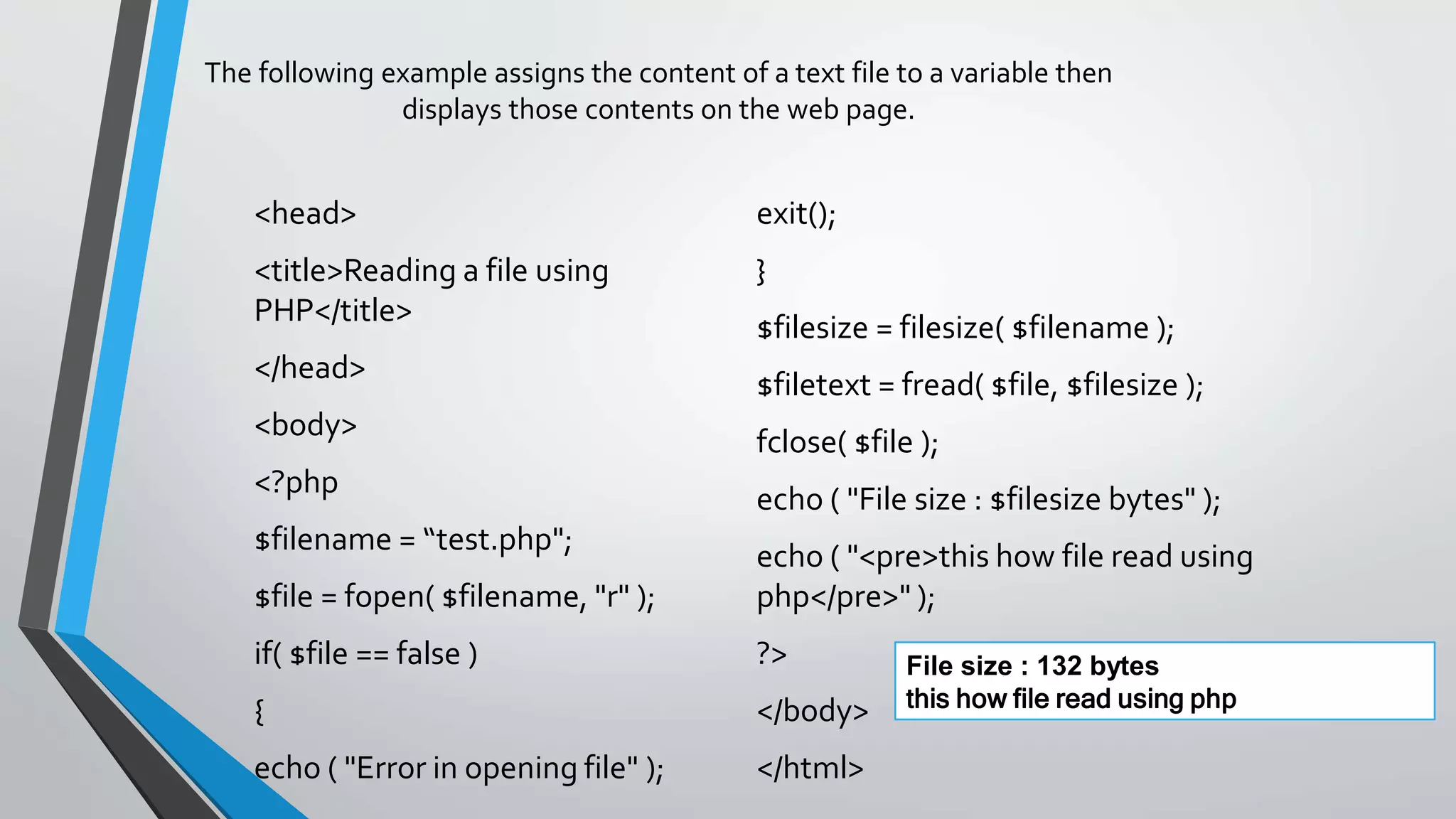 The following example assigns the content of a text file to a variable then
displays those contents on the web page.
<head>
<title>Reading a file using
PHP</title>
</head>
<body>
<?php
$filename = “test.php";
$file = fopen( $filename, "r" );
if( $file == false )
{
echo ( "Error in opening file" );
exit();
}
$filesize = filesize( $filename );
$filetext = fread( $file, $filesize );
fclose( $file );
echo ( "File size : $filesize bytes" );
echo ( "<pre>this how file read using
php</pre>" );
?>
</body>
</html>
File size : 132 bytes
this how file read using php
 