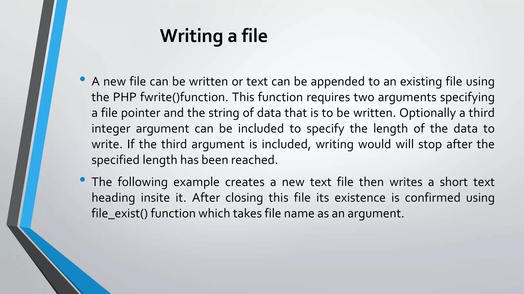 Writing a file
• A new file can be written or text can be appended to an existing file using
the PHP fwrite()function. This function requires two arguments specifying
a file pointer and the string of data that is to be written. Optionally a third
integer argument can be included to specify the length of the data to
write. If the third argument is included, writing would will stop after the
specified length has been reached.
• The following example creates a new text file then writes a short text
heading insite it. After closing this file its existence is confirmed using
file_exist() function which takes file name as an argument.
 