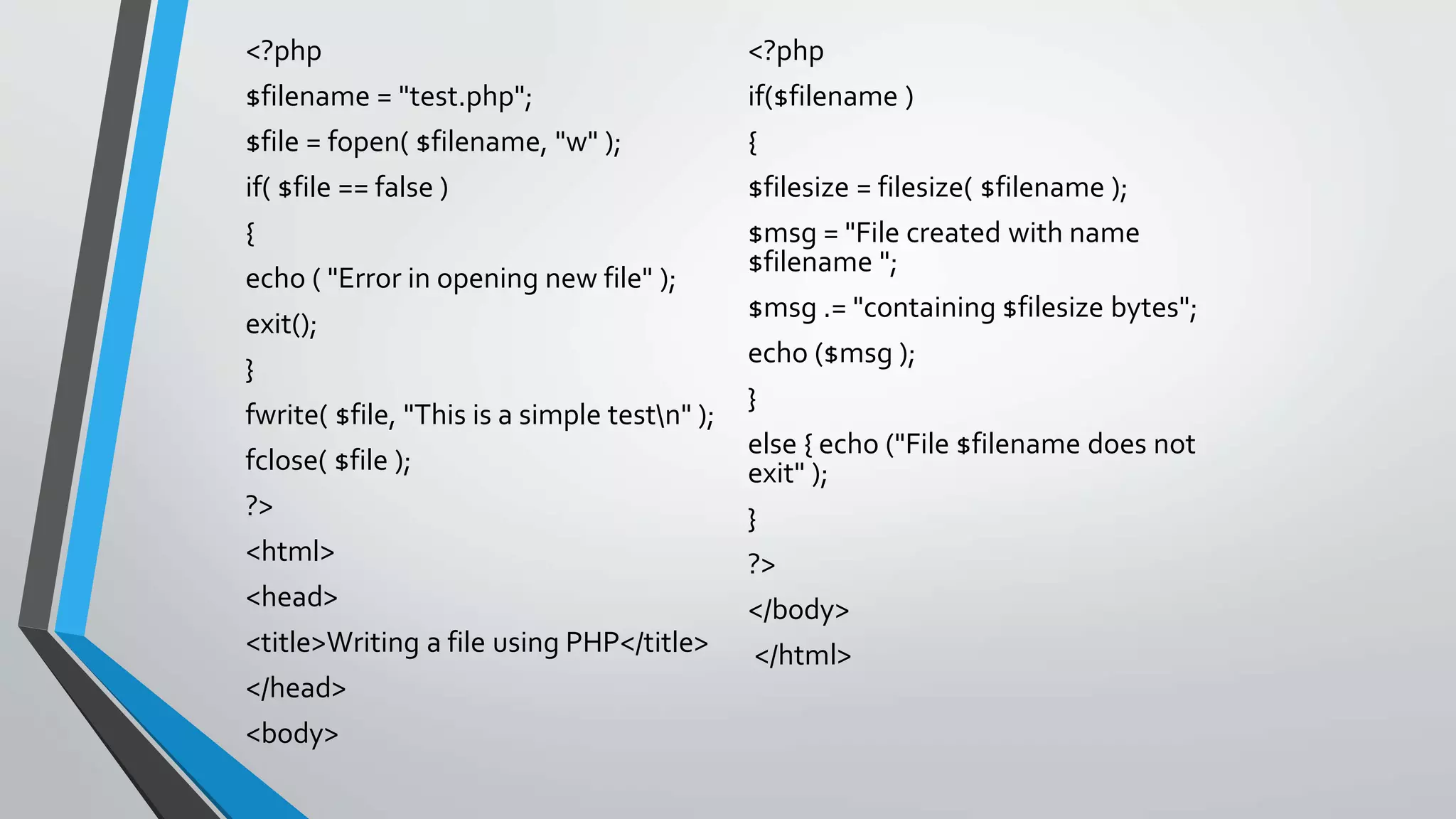 <?php
$filename = "test.php";
$file = fopen( $filename, "w" );
if( $file == false )
{
echo ( "Error in opening new file" );
exit();
}
fwrite( $file, "This is a simple testn" );
fclose( $file );
?>
<html>
<head>
<title>Writing a file using PHP</title>
</head>
<body>
<?php
if($filename )
{
$filesize = filesize( $filename );
$msg = "File created with name
$filename ";
$msg .= "containing $filesize bytes";
echo ($msg );
}
else { echo ("File $filename does not
exit" );
}
?>
</body>
</html>
 