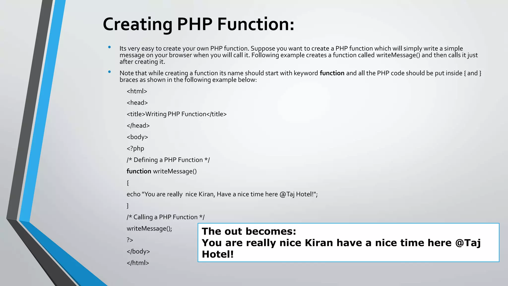 Creating PHP Function:
• Its very easy to create your own PHP function. Suppose you want to create a PHP function which will simply write a simple
message on your browser when you will call it. Following example creates a function called writeMessage() and then calls it just
after creating it.
• Note that while creating a function its name should start with keyword function and all the PHP code should be put inside { and }
braces as shown in the following example below:
<html>
<head>
<title>Writing PHP Function</title>
</head>
<body>
<?php
/* Defining a PHP Function */
function writeMessage()
{
echo "You are really nice Kiran, Have a nice time here @Taj Hotel!";
}
/* Calling a PHP Function */
writeMessage();
?>
</body>
</html>
The out becomes:
You are really nice Kiran have a nice time here @Taj
Hotel!
 