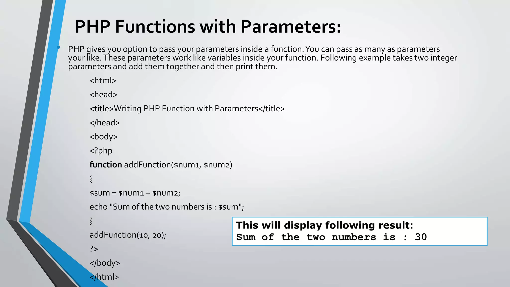 PHP Functions with Parameters:
• PHP gives you option to pass your parameters inside a function.You can pass as many as parameters
your like.These parameters work like variables inside your function. Following example takes two integer
parameters and add them together and then print them.
<html>
<head>
<title>Writing PHP Function with Parameters</title>
</head>
<body>
<?php
function addFunction($num1, $num2)
{
$sum = $num1 + $num2;
echo "Sum of the two numbers is : $sum";
}
addFunction(10, 20);
?>
</body>
</html>
This will display following result:
Sum of the two numbers is : 30
 