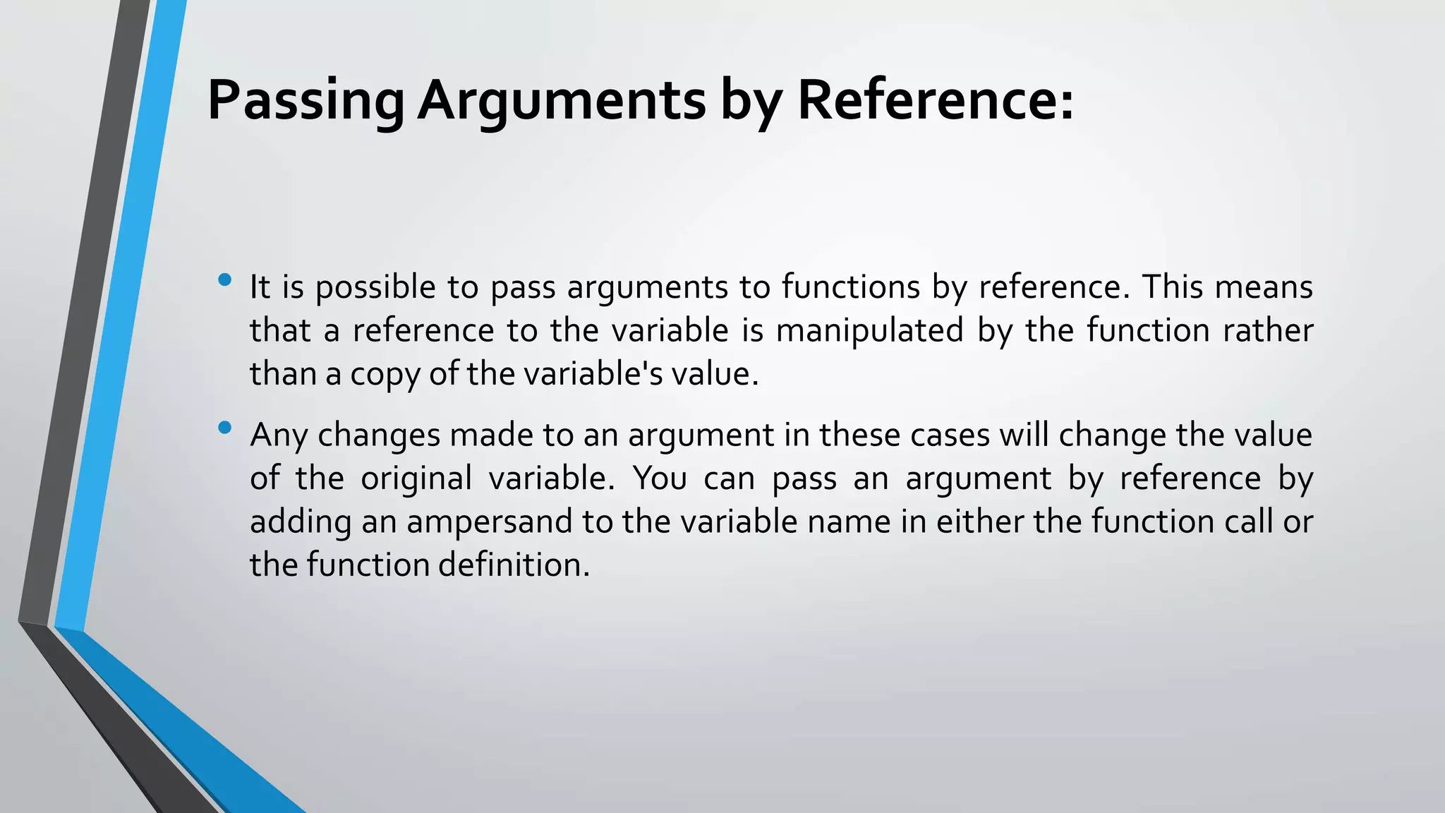 Passing Arguments by Reference:
• It is possible to pass arguments to functions by reference. This means
that a reference to the variable is manipulated by the function rather
than a copy of the variable's value.
• Any changes made to an argument in these cases will change the value
of the original variable. You can pass an argument by reference by
adding an ampersand to the variable name in either the function call or
the function definition.
 