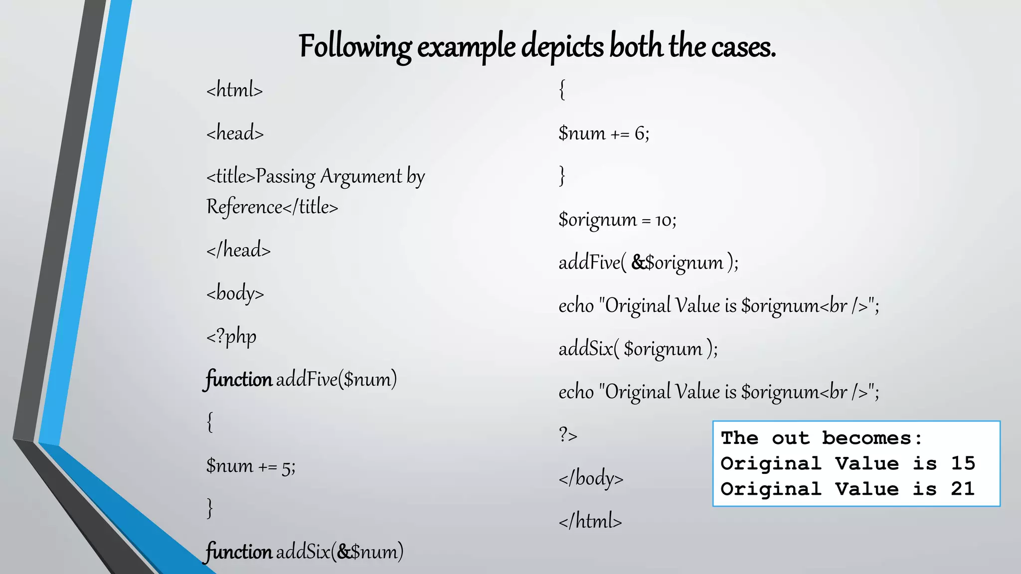 Followingexampledepictsboththecases.
<html>
<head>
<title>Passing Argument by
Reference</title>
</head>
<body>
<?php
functionaddFive($num)
{
$num += 5;
}
functionaddSix(&$num)
{
$num += 6;
}
$orignum = 10;
addFive( &$orignum );
echo "Original Value is $orignum<br />";
addSix( $orignum );
echo "Original Value is $orignum<br />";
?>
</body>
</html>
The out becomes:
Original Value is 15
Original Value is 21
 