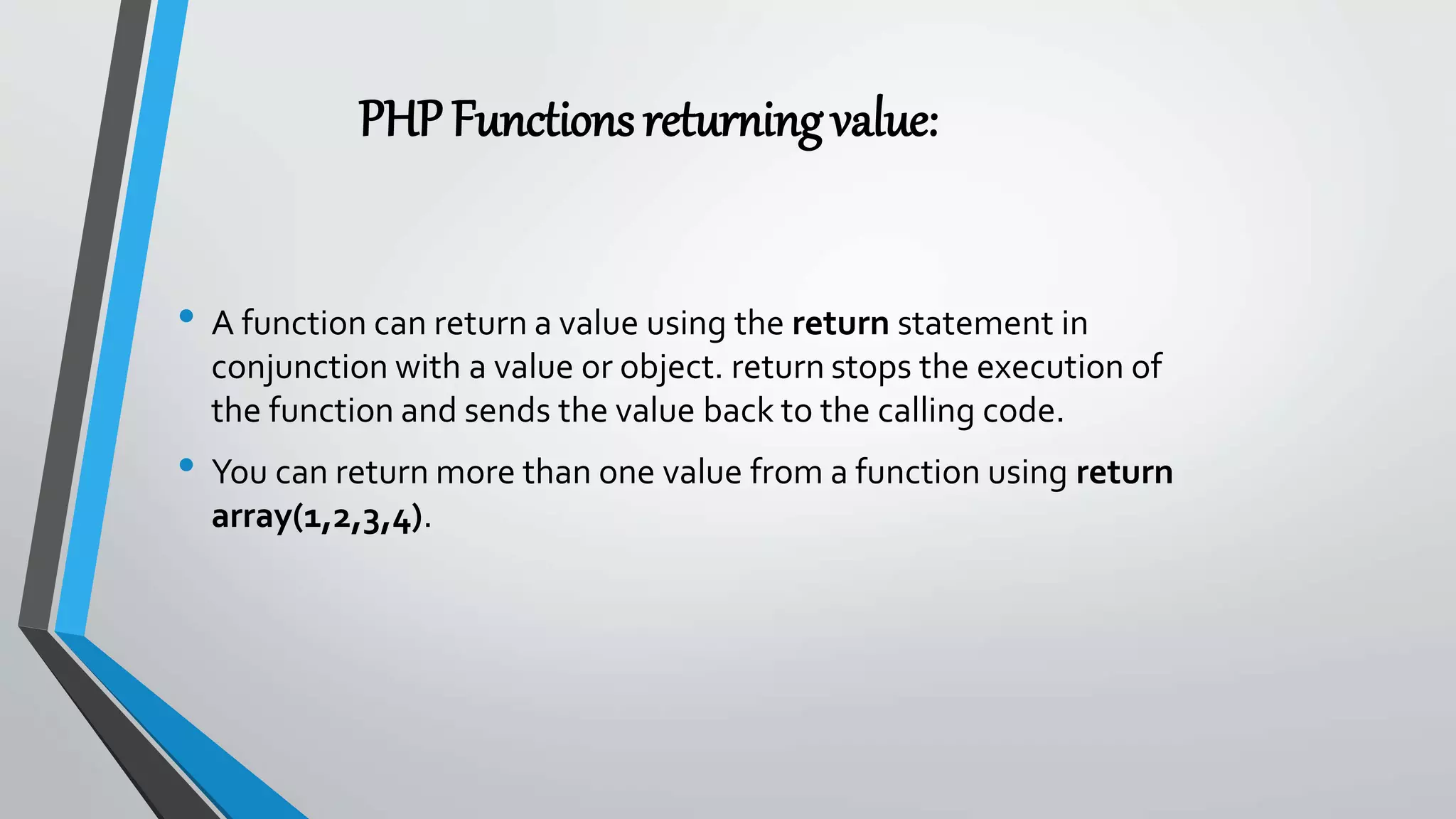 PHPFunctionsreturningvalue:
• A function can return a value using the return statement in
conjunction with a value or object. return stops the execution of
the function and sends the value back to the calling code.
• You can return more than one value from a function using return
array(1,2,3,4).
 