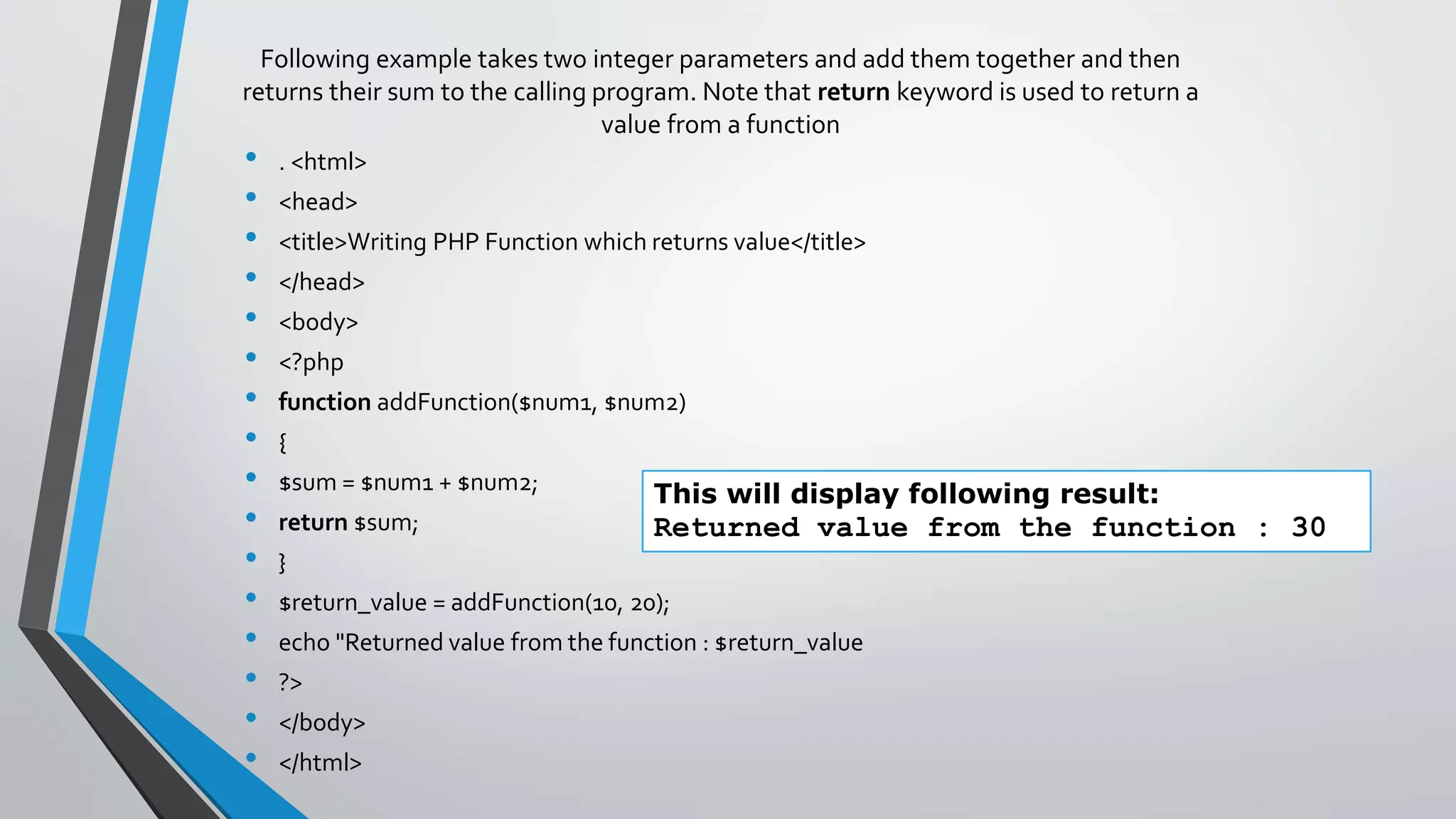 Following example takes two integer parameters and add them together and then
returns their sum to the calling program. Note that return keyword is used to return a
value from a function
• . <html>
• <head>
• <title>Writing PHP Function which returns value</title>
• </head>
• <body>
• <?php
• function addFunction($num1, $num2)
• {
• $sum = $num1 + $num2;
• return $sum;
• }
• $return_value = addFunction(10, 20);
• echo "Returned value from the function : $return_value
• ?>
• </body>
• </html>
This will display following result:
Returned value from the function : 30
 