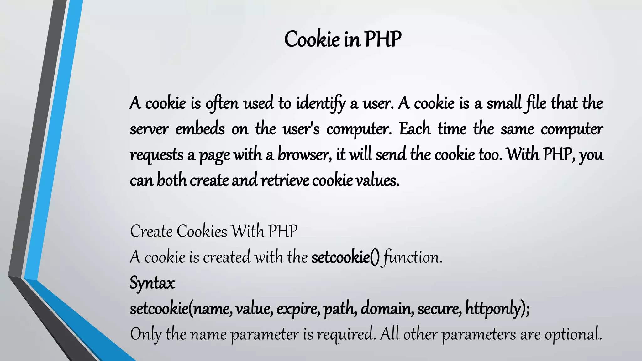 Cookiein PHP
A cookie is often used to identify a user. A cookie is a small file that the
server embeds on the user's computer. Each time the same computer
requests a page with a browser, it will send the cookie too. With PHP, you
can bothcreateandretrievecookievalues.
Create Cookies With PHP
A cookie is created with the setcookie() function.
Syntax
setcookie(name,value,expire, path,domain,secure,httponly);
Only the name parameter is required. All other parameters are optional.
 