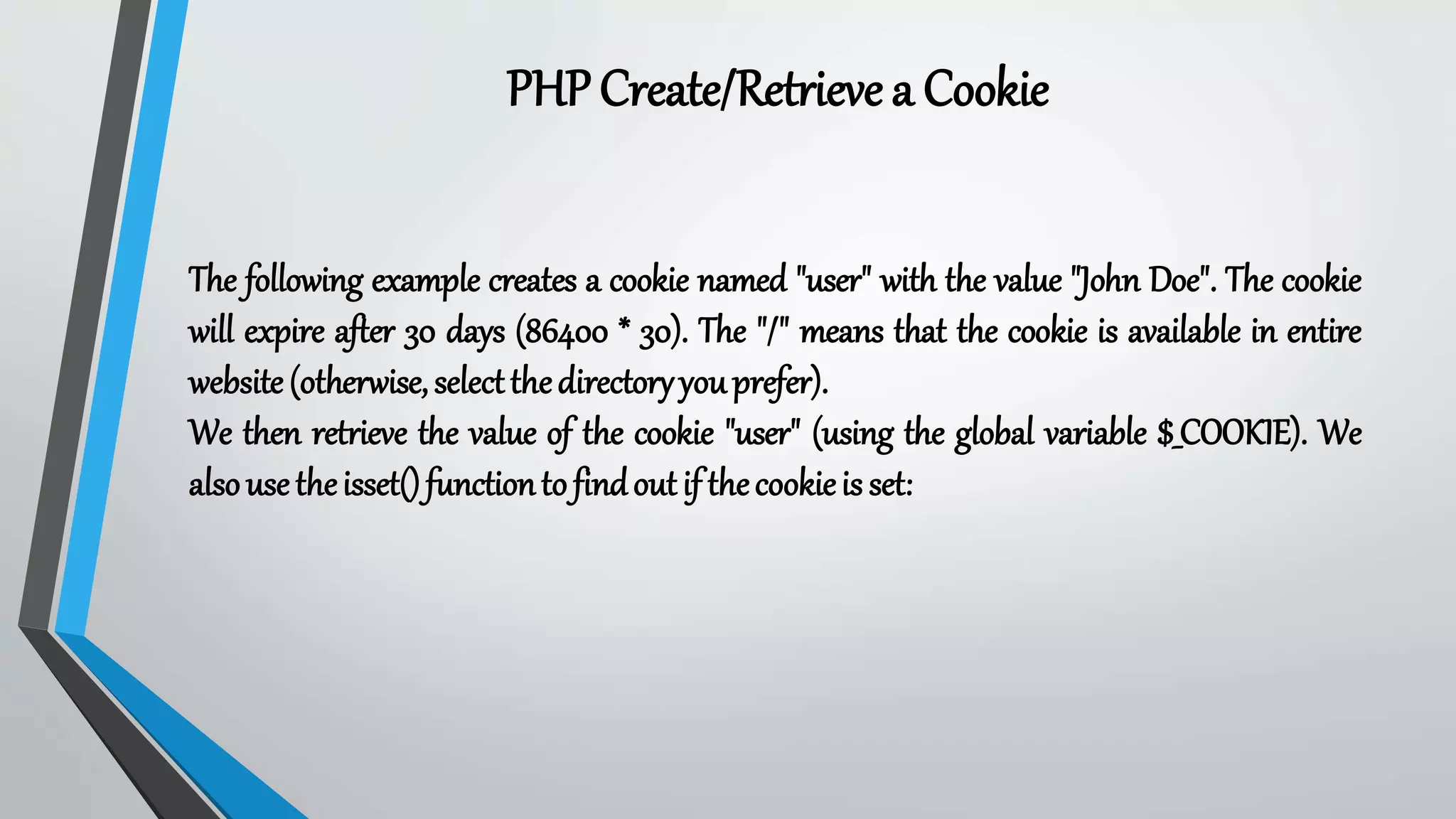 PHPCreate/Retrieve a Cookie
The following example creates a cookie named "user" with the value "John Doe". The cookie
will expire after 30 days (86400 * 30). The "/" means that the cookie is available in entire
website(otherwise,selectthedirectoryyouprefer).
We then retrieve the value of the cookie "user" (using the global variable $_COOKIE). We
alsousetheisset()functiontofindoutif thecookieis set:
 